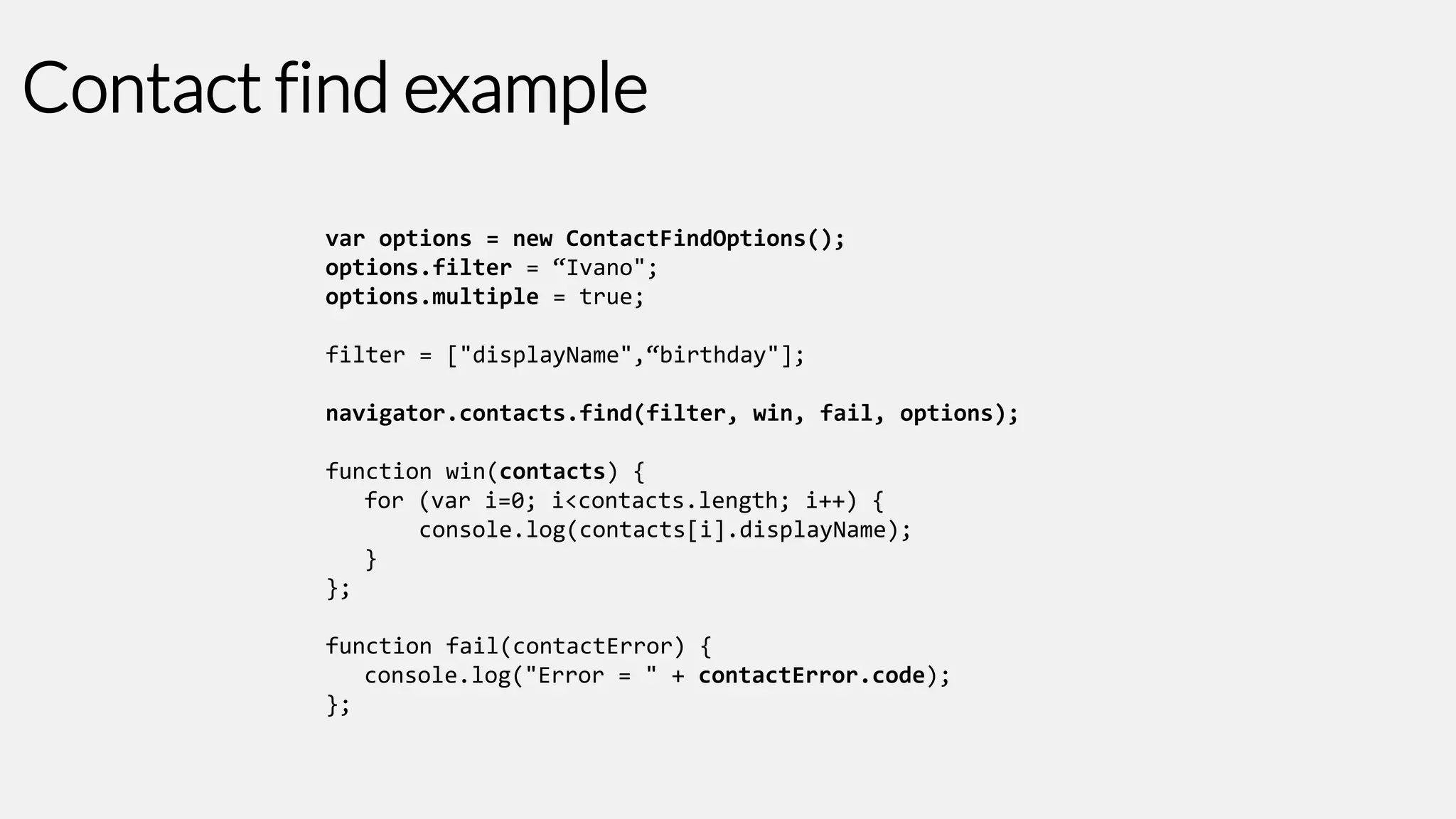 Contact find example
var options = new ContactFindOptions();
options.filter = “Ivano";
options.multiple = true;

filter = ["displayName",“birthday"];
navigator.contacts.find(filter, win, fail, options);
function win(contacts) {
for (var i=0; i<contacts.length; i++) {
console.log(contacts[i].displayName);
}
};

function fail(contactError) {
console.log("Error = " + contactError.code);
};

 