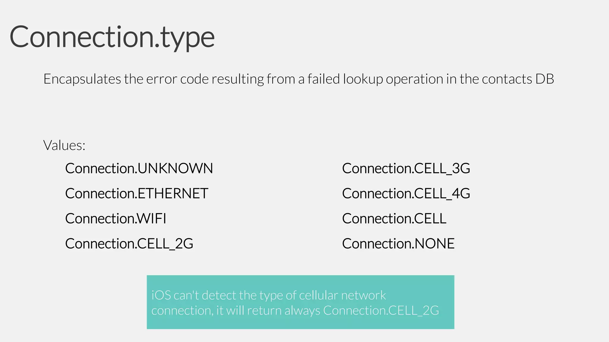 Connection.type
Encapsulates the error code resulting from a failed lookup operation in the contacts DB

Values:
Connection.UNKNOWN

Connection.CELL_3G

Connection.ETHERNET

Connection.CELL_4G

Connection.WIFI

Connection.CELL

Connection.CELL_2G

Connection.NONE

iOS can't detect the type of cellular network
connection, it will return always Connection.CELL_2G

 