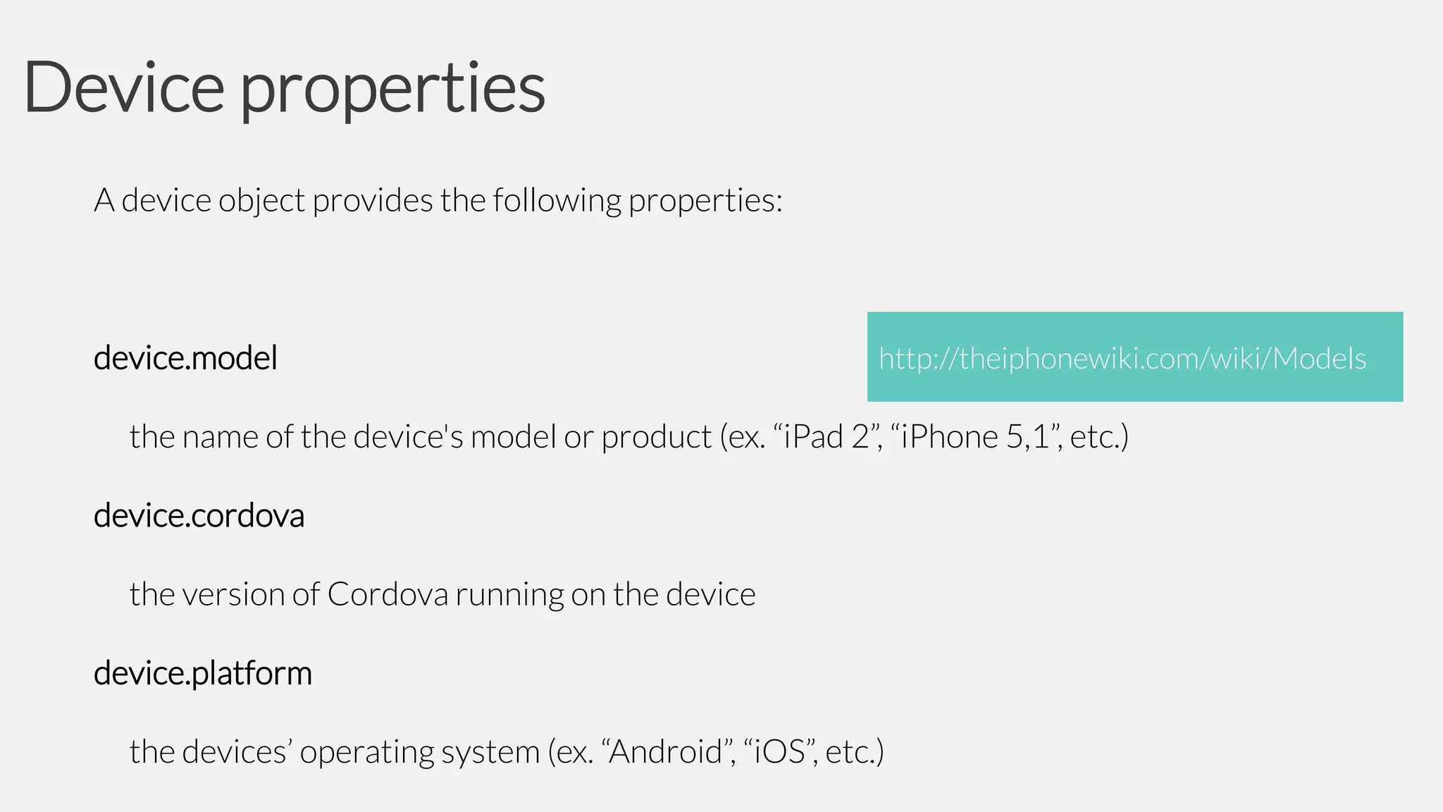 Device properties
A device object provides the following properties:

device.model

http://theiphonewiki.com/wiki/Models

the name of the device's model or product (ex. “iPad 2”, “iPhone 5,1”, etc.)
device.cordova
the version of Cordova running on the device
device.platform

the devices’ operating system (ex. “Android”, “iOS”, etc.)

 