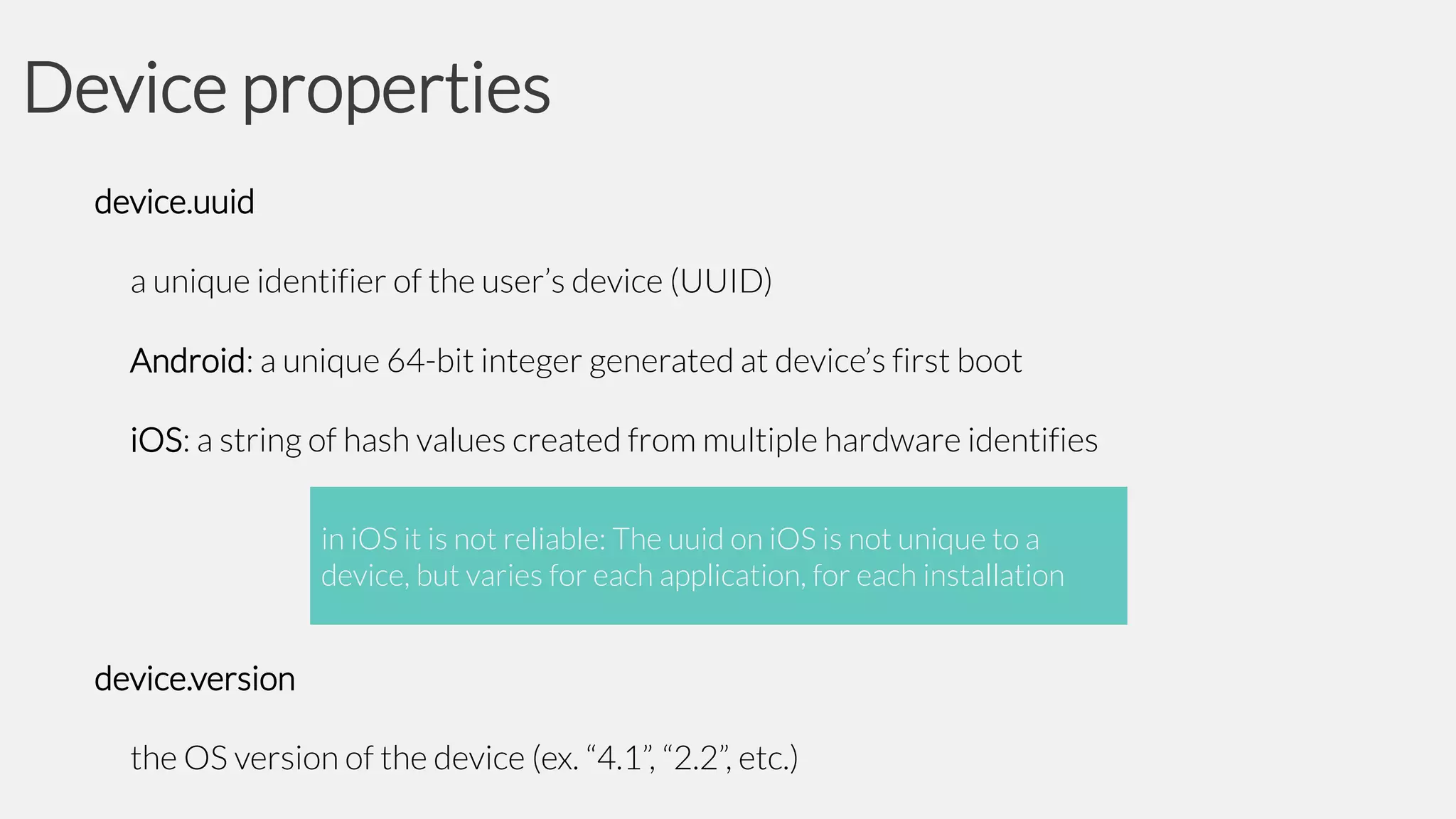 Device properties
device.uuid
a unique identifier of the user’s device (UUID)
Android: a unique 64-bit integer generated at device’s first boot
iOS: a string of hash values created from multiple hardware identifies
in iOS it is not reliable: The uuid on iOS is not unique to a
device, but varies for each application, for each installation

device.version

the OS version of the device (ex. “4.1”, “2.2”, etc.)

 