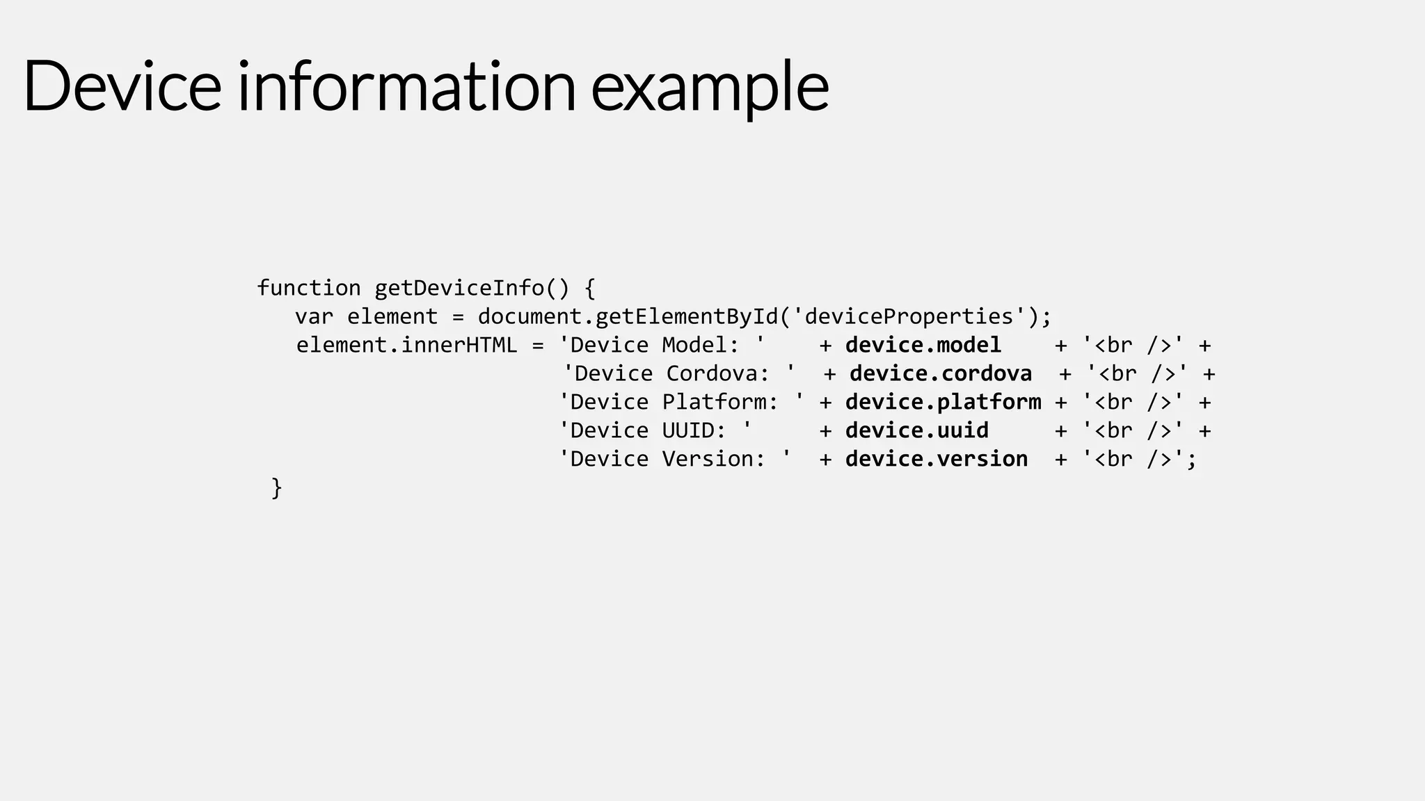 Device information example
function getDeviceInfo() {
var element = document.getElementById('deviceProperties');
element.innerHTML = 'Device Model: '
+ device.model
+
'Device Cordova: ' + device.cordova +
'Device Platform: ' + device.platform +
'Device UUID: '
+ device.uuid
+
'Device Version: ' + device.version +
}

'<br
'<br
'<br
'<br
'<br

/>' +
/>' +
/>' +
/>' +
/>';

 