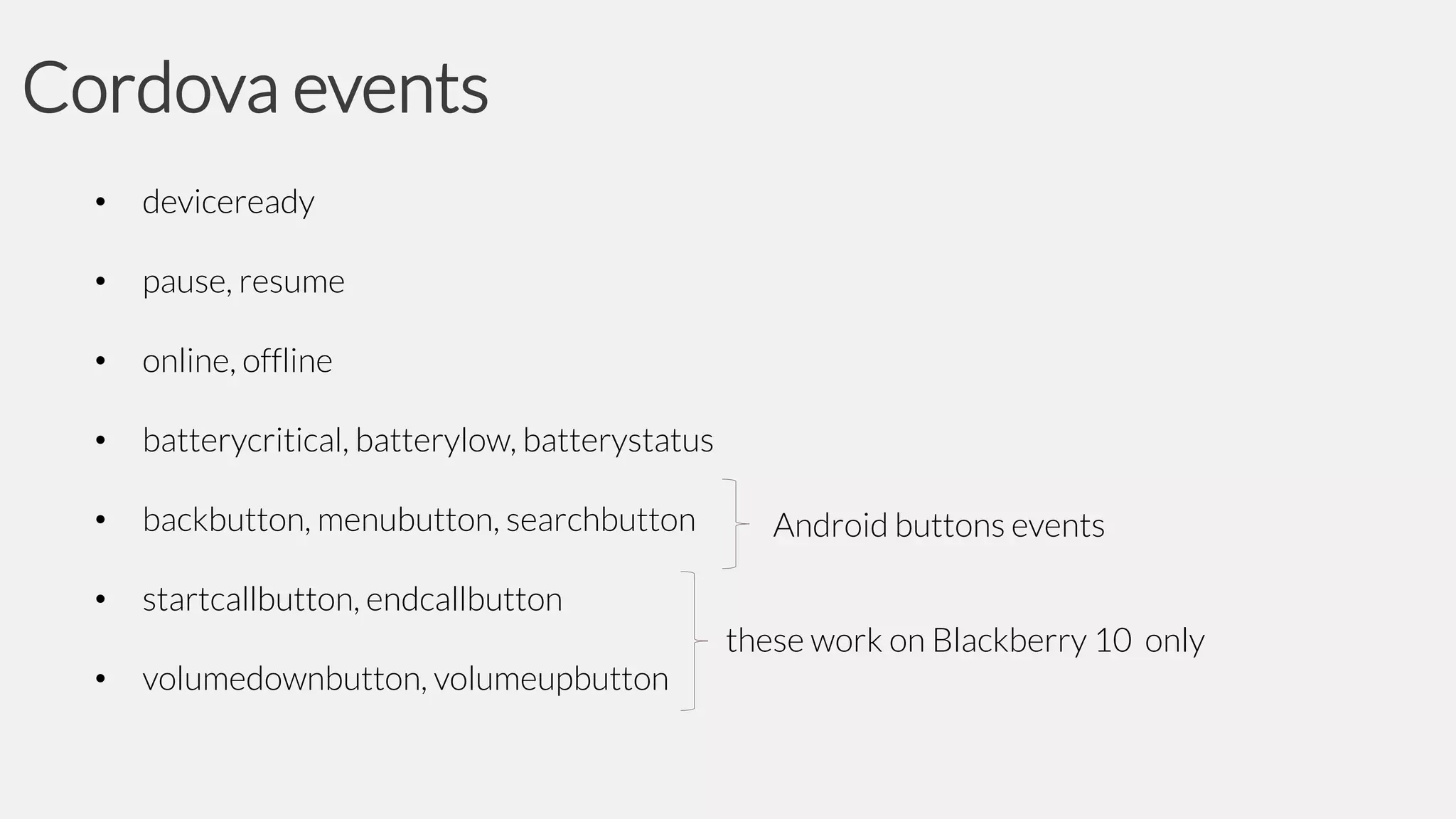 Cordova events
•

deviceready

•

pause, resume

•

online, offline

•

batterycritical, batterylow, batterystatus

•

backbutton, menubutton, searchbutton

•

startcallbutton, endcallbutton

•

volumedownbutton, volumeupbutton

Android buttons events
these work on Blackberry 10 only

 