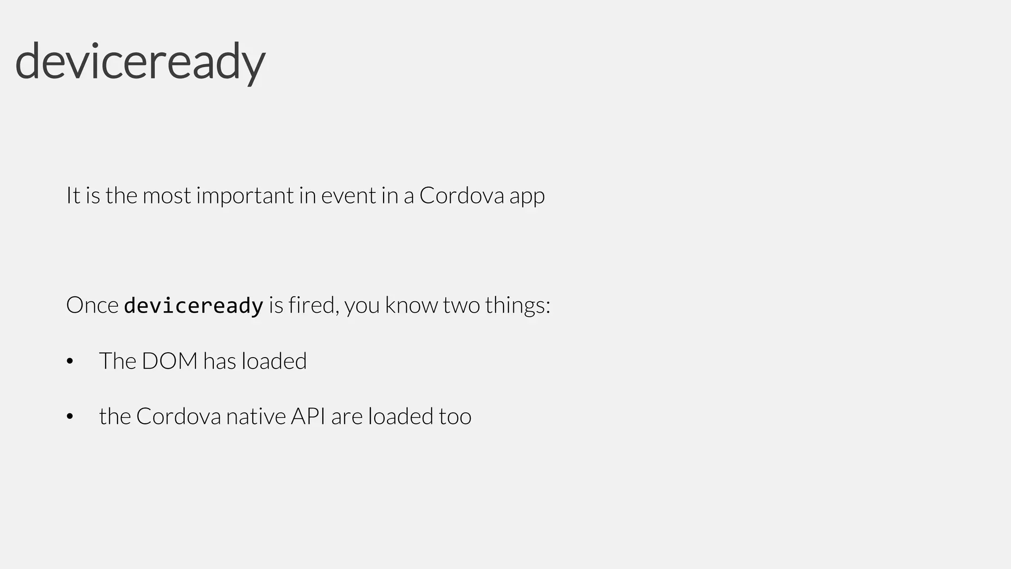 deviceready
It is the most important in event in a Cordova app

Once deviceready is fired, you know two things:
•

The DOM has loaded

•

the Cordova native API are loaded too

 