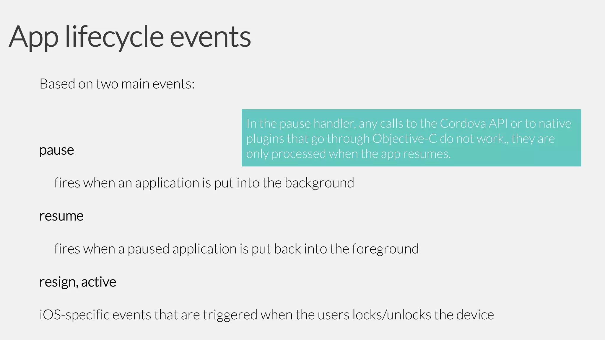 App lifecycle events
Based on two main events:

pause

In the pause handler, any calls to the Cordova API or to native
plugins that go through Objective-C do not work,, they are
only processed when the app resumes.

fires when an application is put into the background
resume
fires when a paused application is put back into the foreground
resign, active

iOS-specific events that are triggered when the users locks/unlocks the device

 