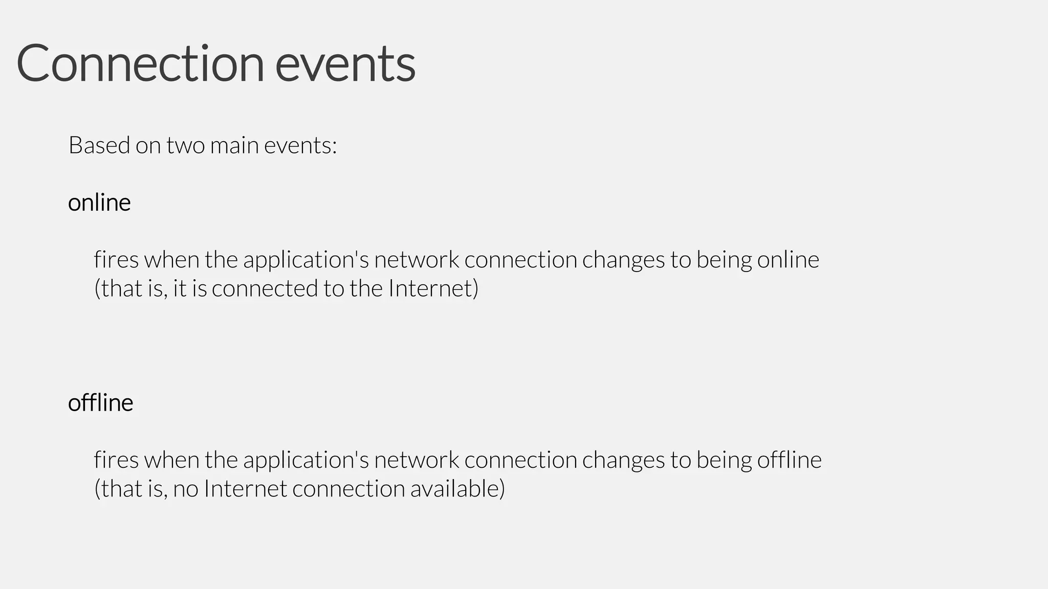 Connection events
Based on two main events:
online
fires when the application's network connection changes to being online
(that is, it is connected to the Internet)

offline
fires when the application's network connection changes to being offline
(that is, no Internet connection available)

 