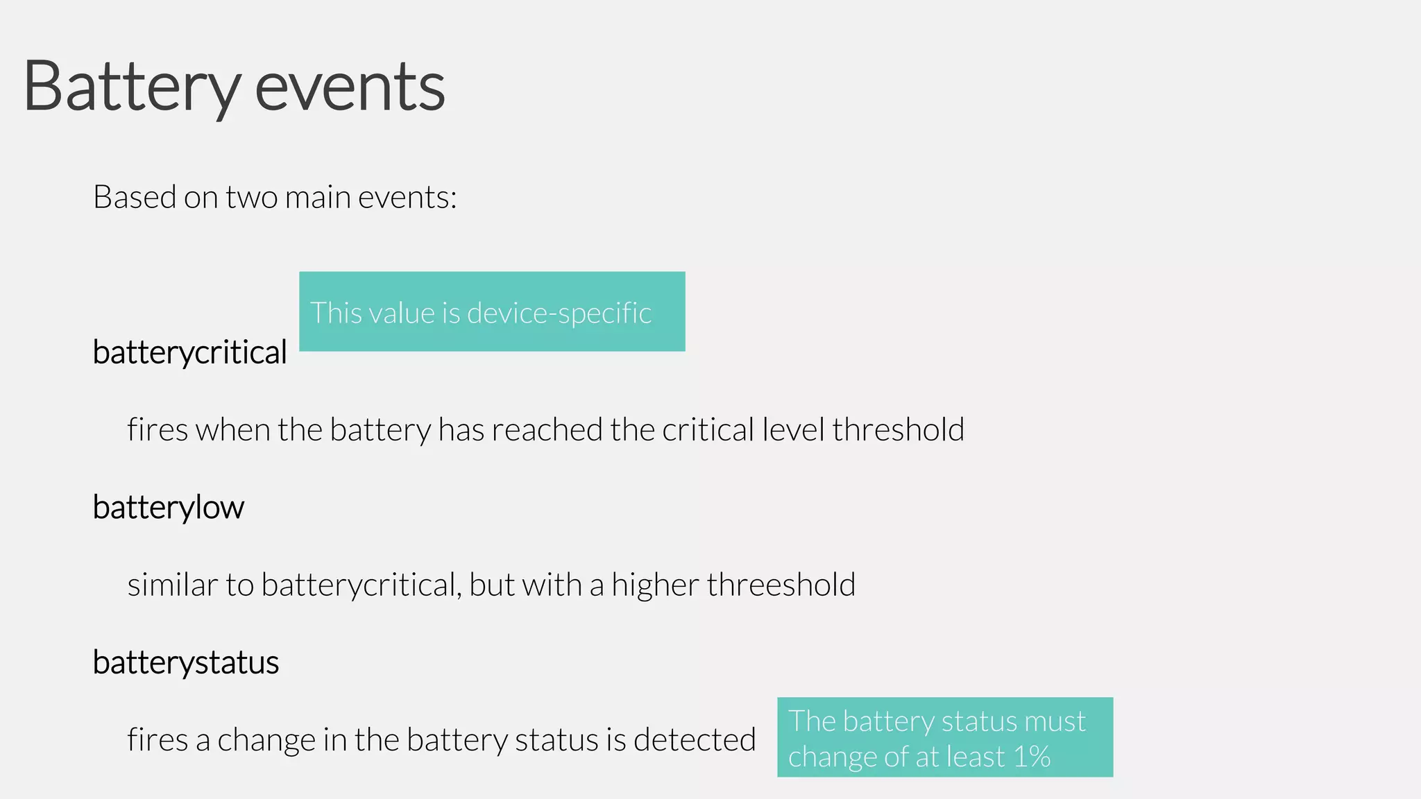 Battery events
Based on two main events:
This value is device-specific

batterycritical
fires when the battery has reached the critical level threshold
batterylow
similar to batterycritical, but with a higher threeshold
batterystatus

fires a change in the battery status is detected

The battery status must
change of at least 1%

 