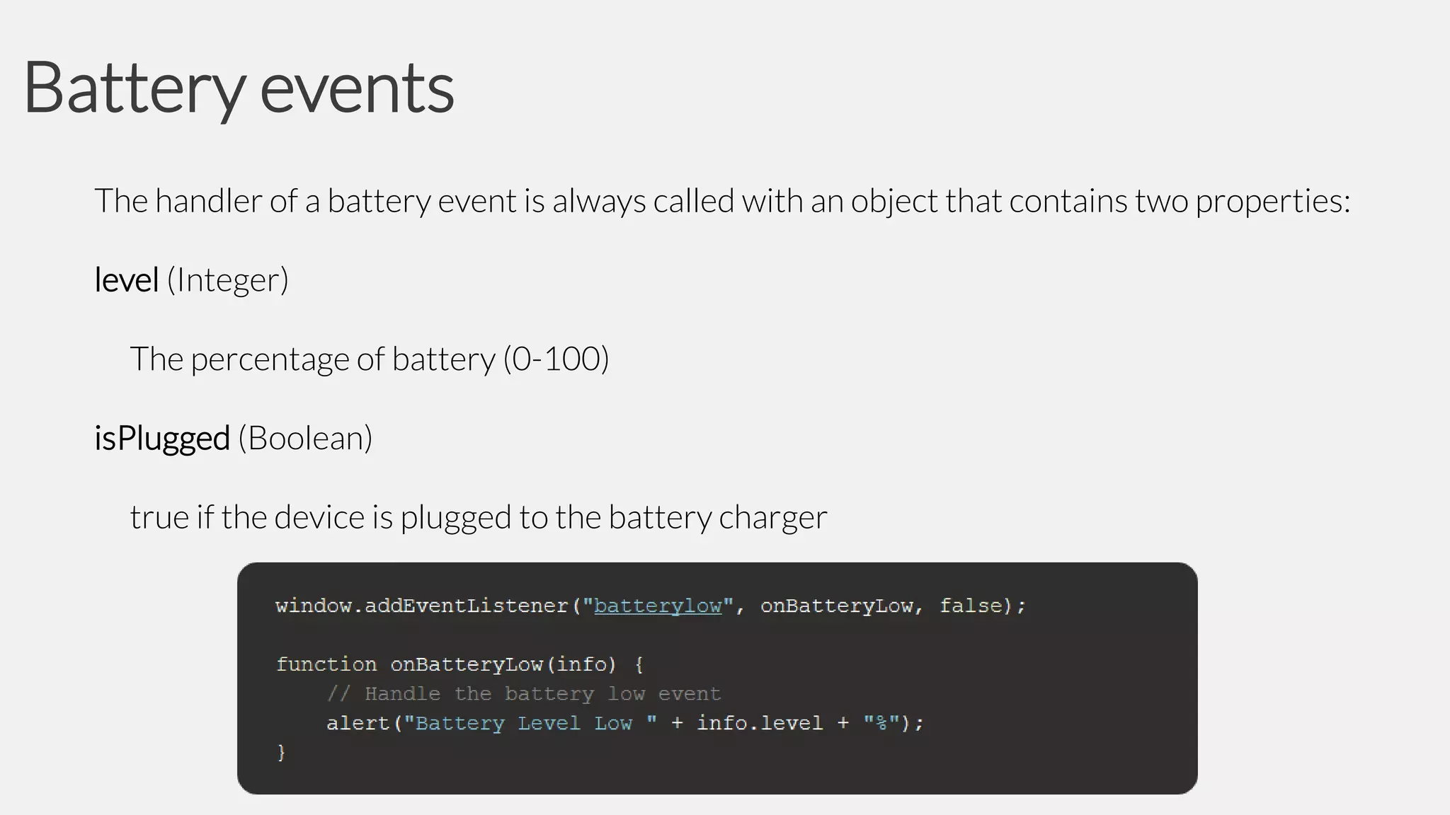 Battery events
The handler of a battery event is always called with an object that contains two properties:
level (Integer)
The percentage of battery (0-100)
isPlugged (Boolean)
true if the device is plugged to the battery charger

 
