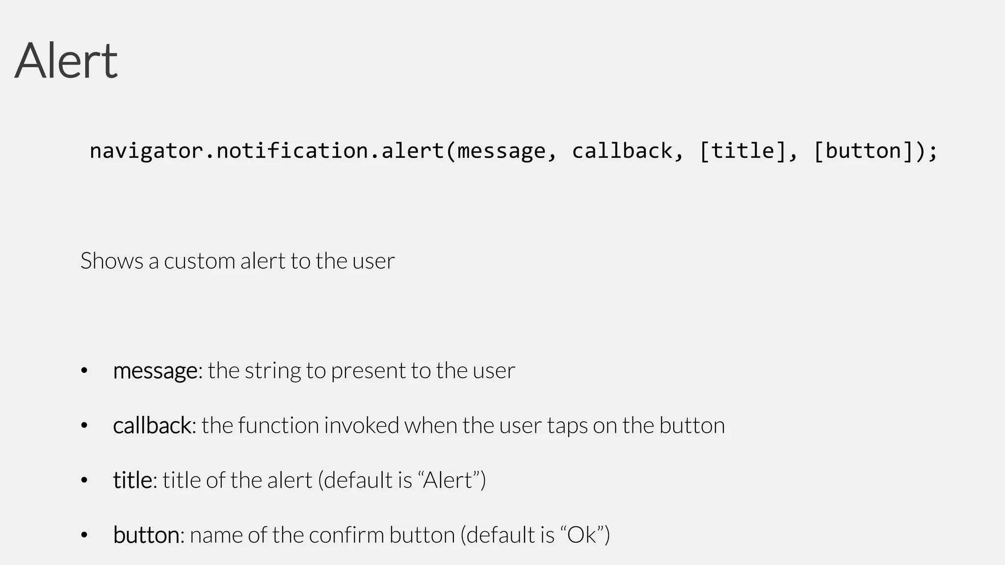 Alert
navigator.notification.alert(message, callback, [title], [button]);

Shows a custom alert to the user

•

message: the string to present to the user

•

callback: the function invoked when the user taps on the button

•

title: title of the alert (default is “Alert”)

•

button: name of the confirm button (default is “Ok”)

 