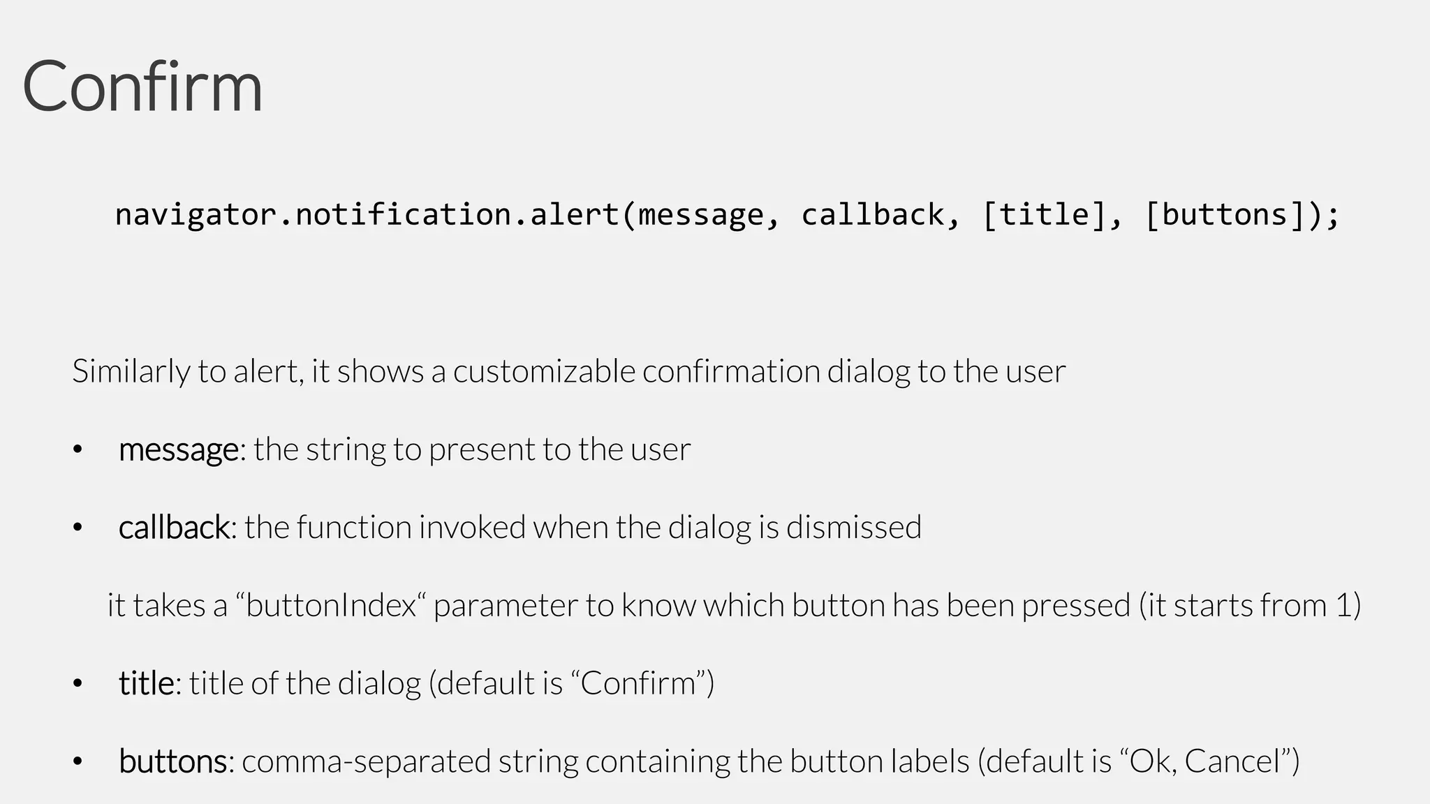 Confirm
navigator.notification.alert(message, callback, [title], [buttons]);

Similarly to alert, it shows a customizable confirmation dialog to the user

•

message: the string to present to the user

•

callback: the function invoked when the dialog is dismissed

it takes a “buttonIndex“ parameter to know which button has been pressed (it starts from 1)
•

title: title of the dialog (default is “Confirm”)

•

buttons: comma-separated string containing the button labels (default is “Ok, Cancel”)

 