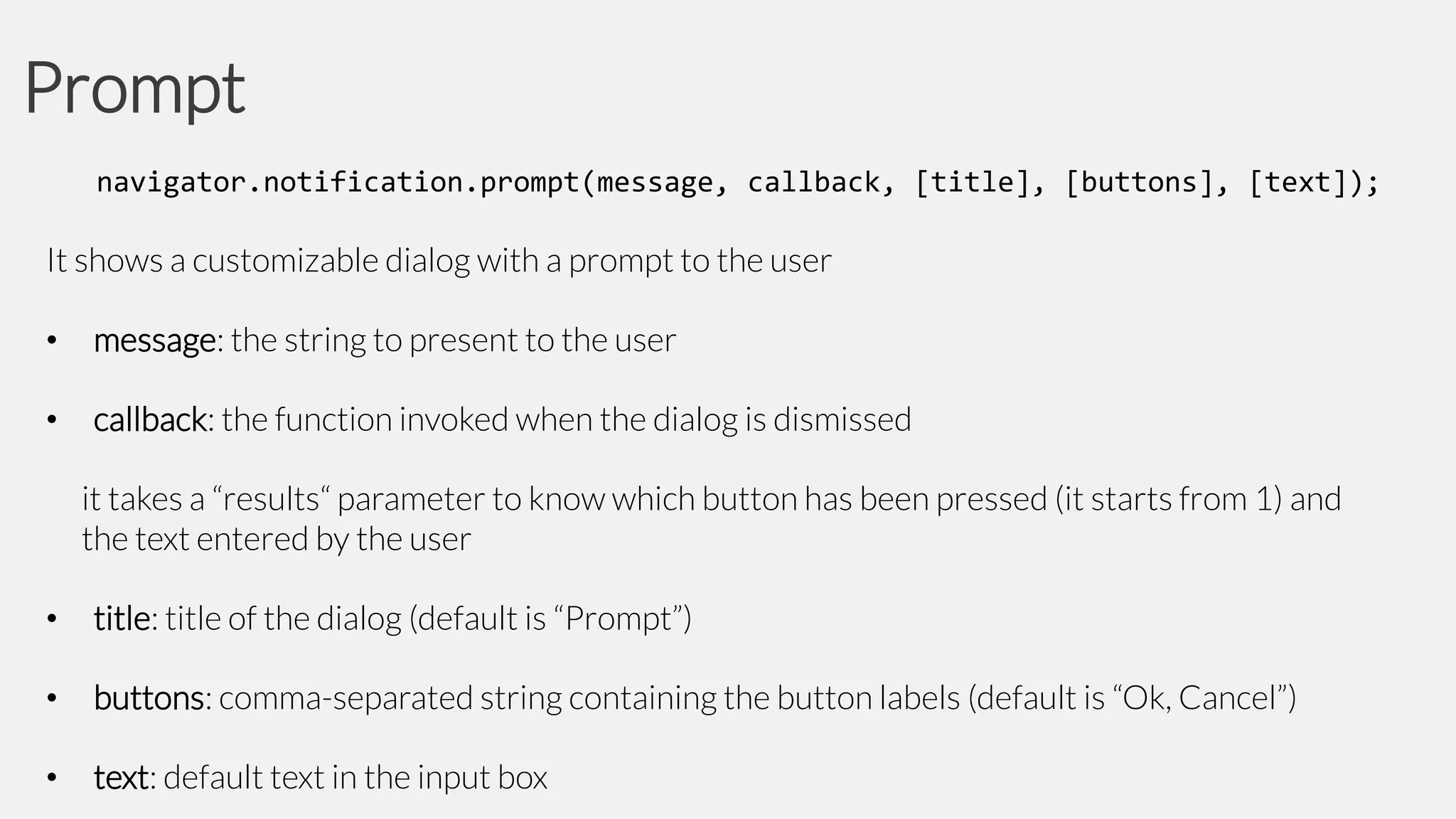 Prompt
navigator.notification.prompt(message, callback, [title], [buttons], [text]);

It shows a customizable dialog with a prompt to the user
•

message: the string to present to the user

•

callback: the function invoked when the dialog is dismissed
it takes a “results“ parameter to know which button has been pressed (it starts from 1) and
the text entered by the user

•

title: title of the dialog (default is “Prompt”)

•

buttons: comma-separated string containing the button labels (default is “Ok, Cancel”)

•

text: default text in the input box

 
