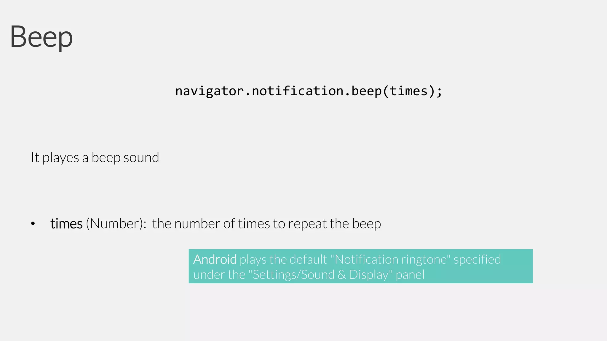 Beep
navigator.notification.beep(times);

It playes a beep sound

•

times (Number): the number of times to repeat the beep
Android plays the default "Notification ringtone" specified
under the "Settings/Sound & Display" panel

 