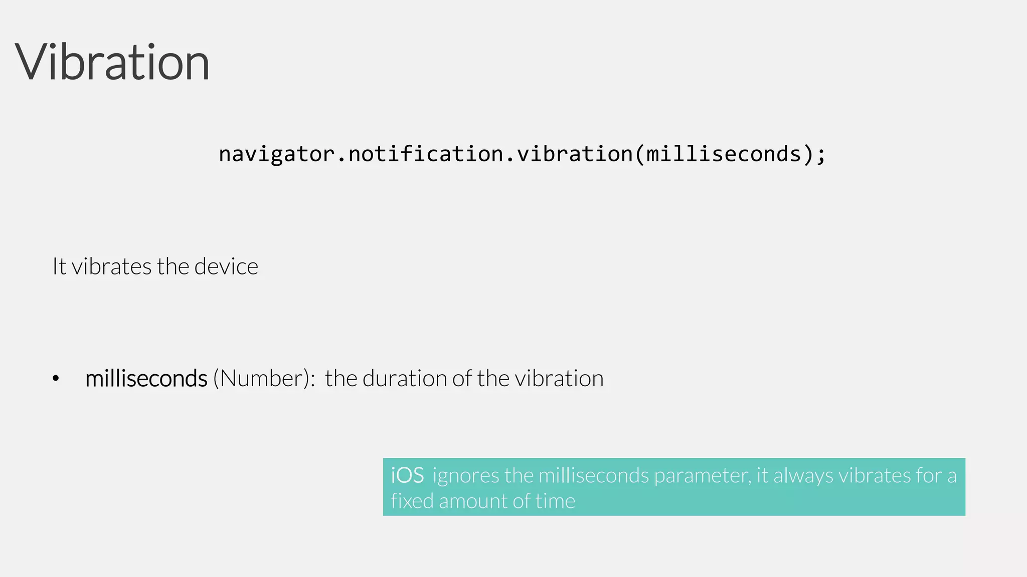 Vibration
navigator.notification.vibration(milliseconds);

It vibrates the device

•

milliseconds (Number): the duration of the vibration

iOS ignores the milliseconds parameter, it always vibrates for a
fixed amount of time

 