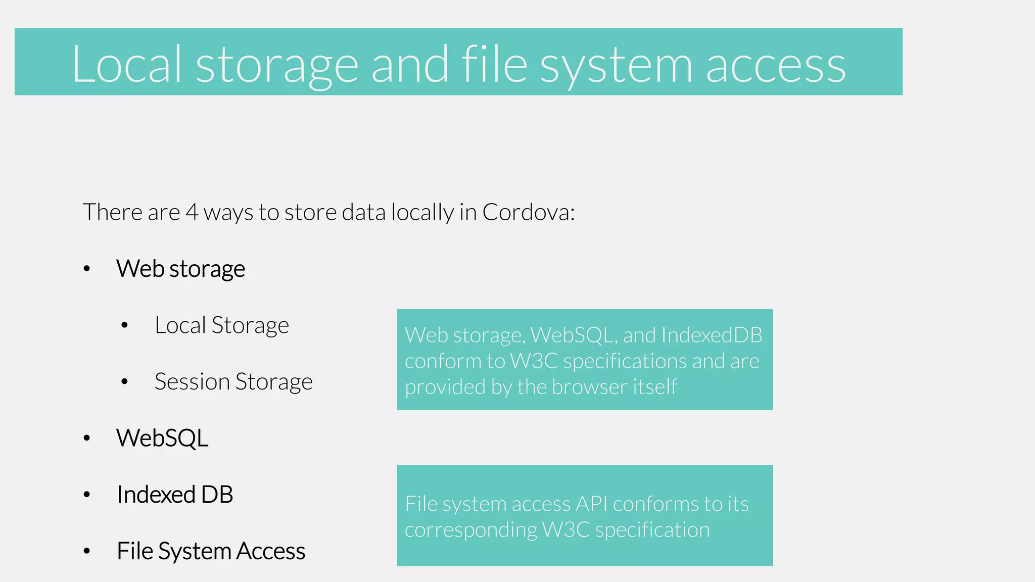 Accelerometer and file system access
Local storage
There are 4 ways to store data locally in Cordova:
•

Web storage

•

Local Storage

•

Session Storage

•

WebSQL

•

Indexed DB

•

File System Access

Web storage, WebSQL, and IndexedDB
conform to W3C specifications and are
provided by the browser itself

File system access API conforms to its
corresponding W3C specification

 