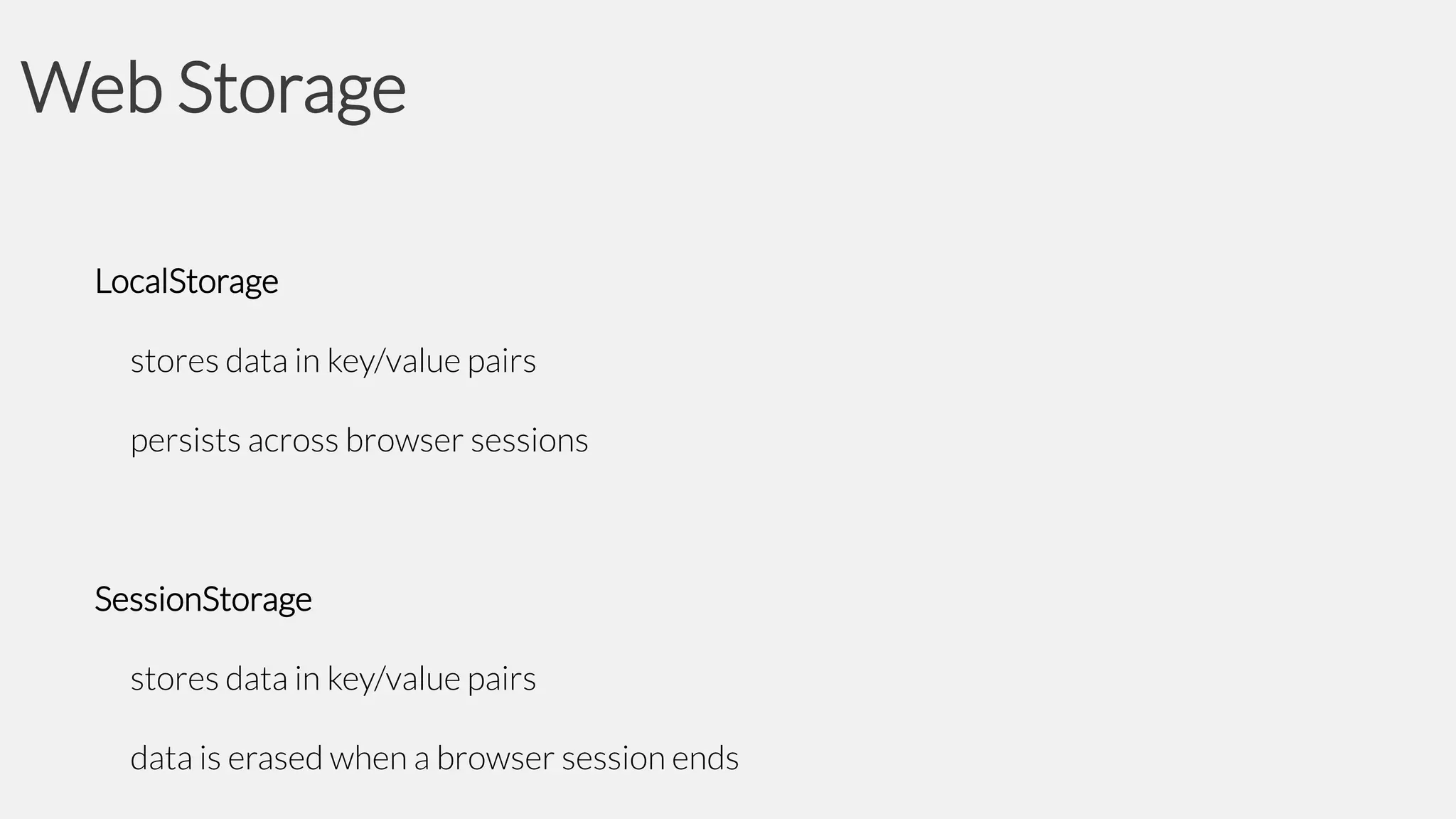Web Storage
LocalStorage
stores data in key/value pairs
persists across browser sessions

SessionStorage
stores data in key/value pairs

data is erased when a browser session ends

 