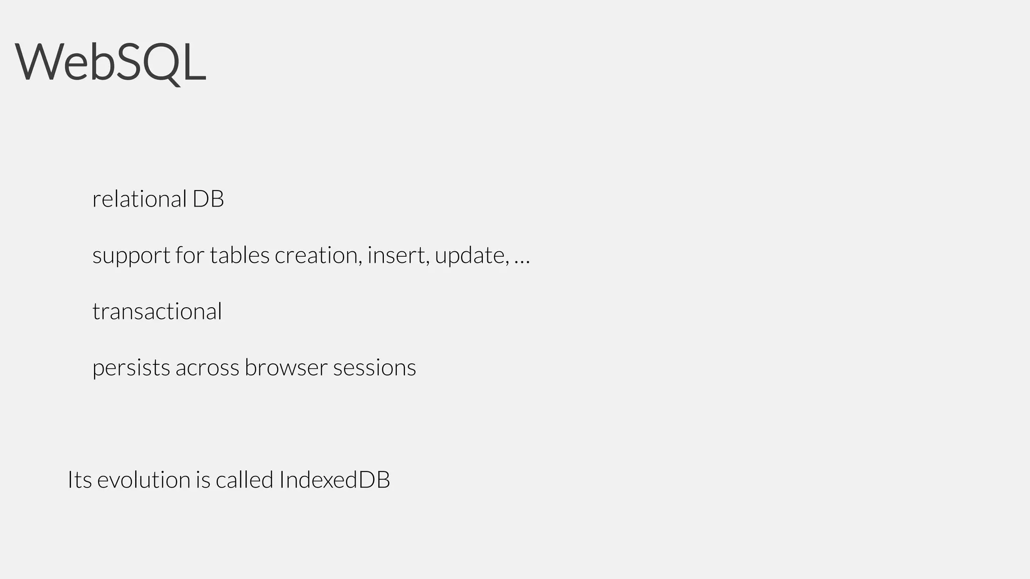WebSQL
relational DB
support for tables creation, insert, update, …
transactional
persists across browser sessions

Its evolution is called IndexedDB

 