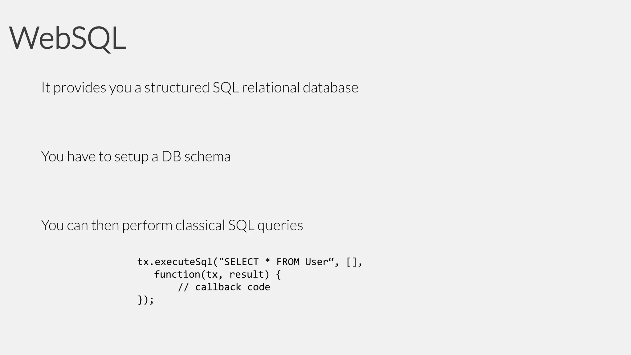 WebSQL
It provides you a structured SQL relational database

You have to setup a DB schema

You can then perform classical SQL queries
tx.executeSql("SELECT * FROM User“, [],
function(tx, result) {
// callback code
});

 
