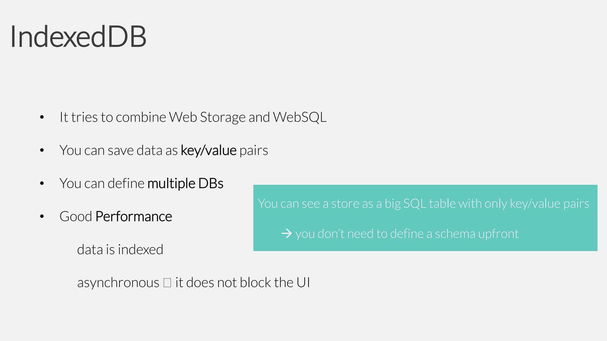 IndexedDB
•

It tries to combine Web Storage and WebSQL

•

You can save data as key/value pairs

•

You can define multiple DBs

•

Good Performance
data is indexed
asynchronous

You can see a store as a big SQL table with only key/value pairs
 you don’t need to define a schema upfront

it does not block the UI

 