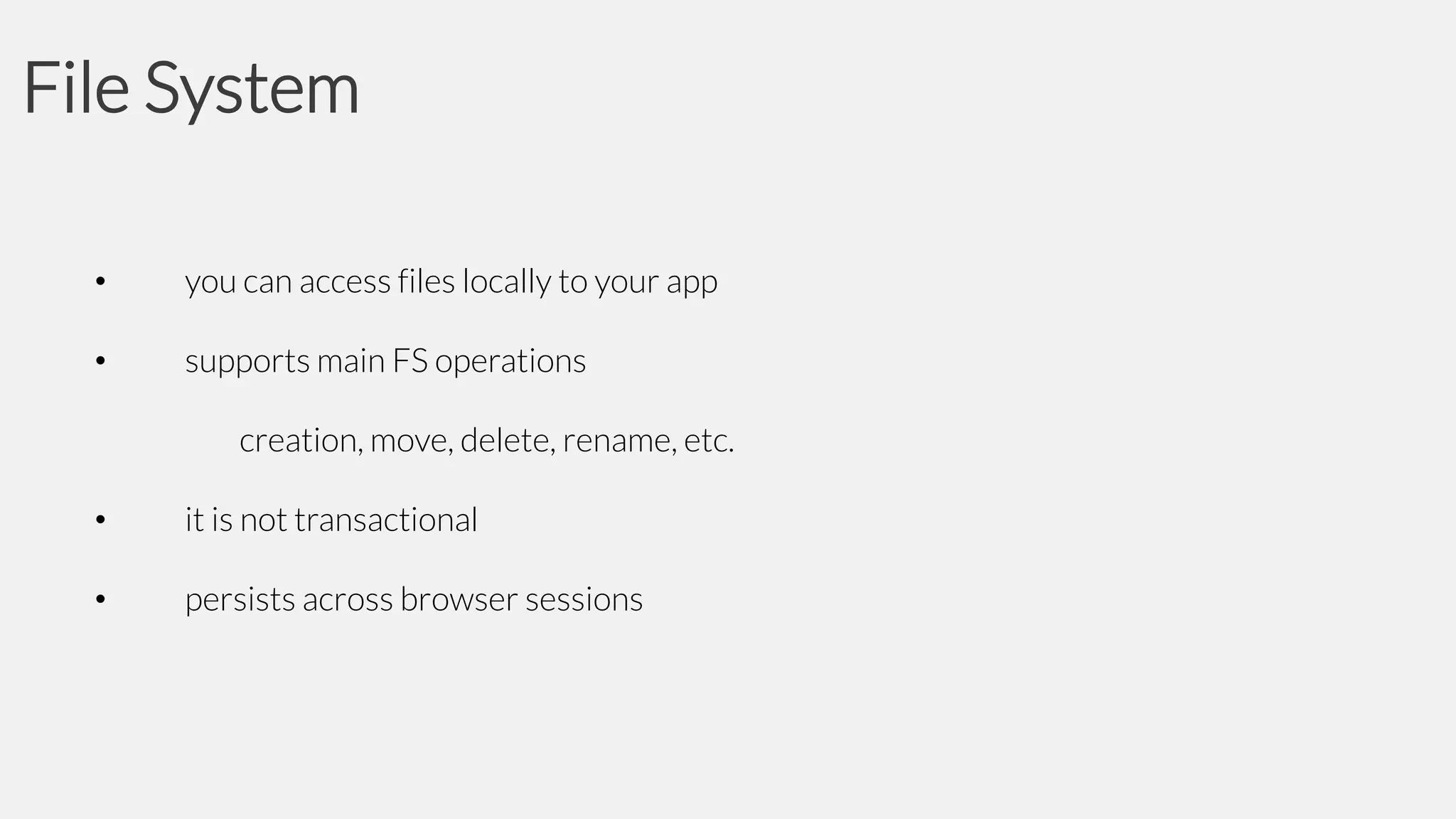 File System
•

you can access files locally to your app

•

supports main FS operations
creation, move, delete, rename, etc.

•

it is not transactional

•

persists across browser sessions

 