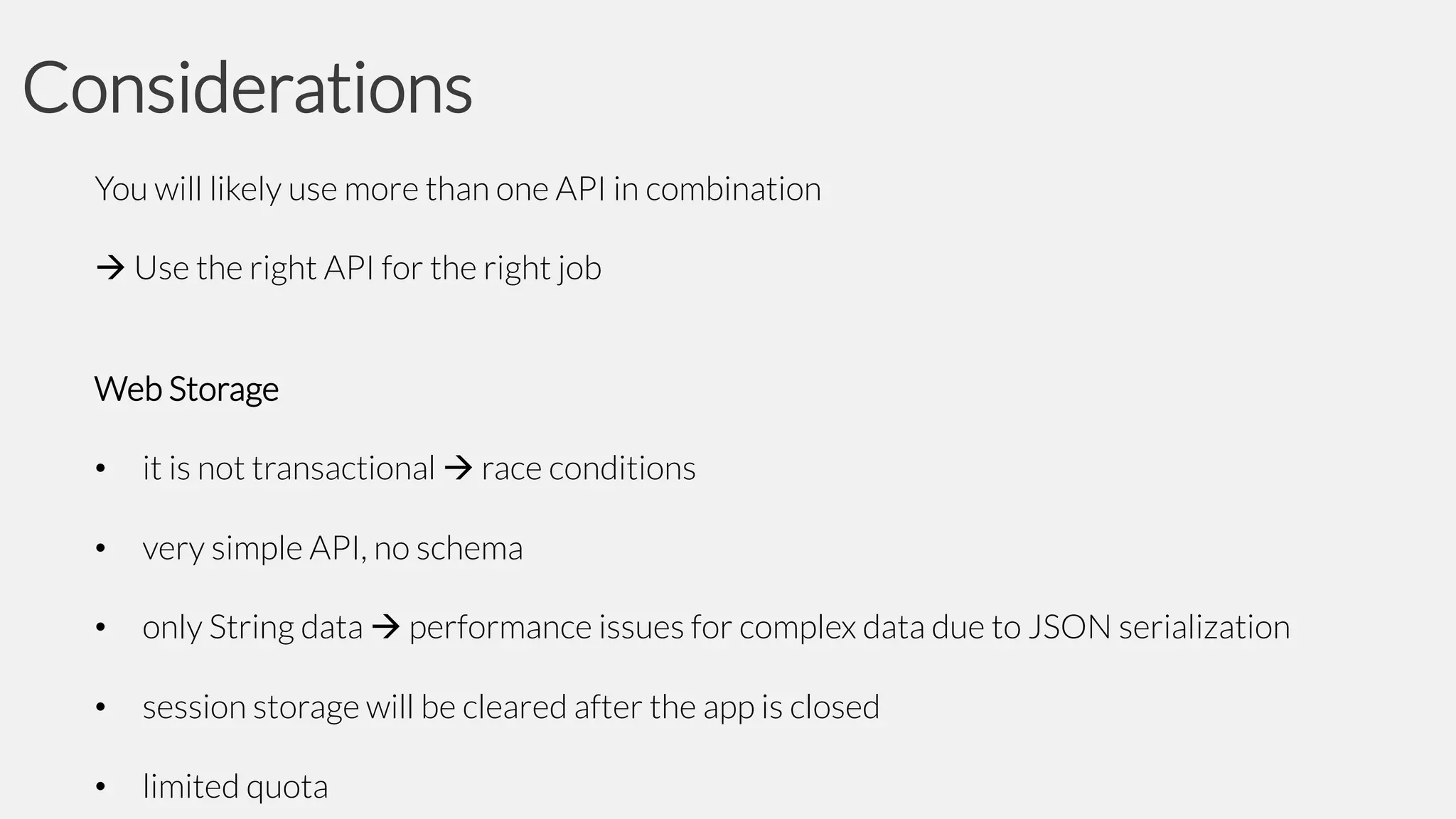 Considerations
You will likely use more than one API in combination

 Use the right API for the right job
Web Storage
•

it is not transactional  race conditions

•

very simple API, no schema

•

only String data  performance issues for complex data due to JSON serialization

•

session storage will be cleared after the app is closed

•

limited quota

 