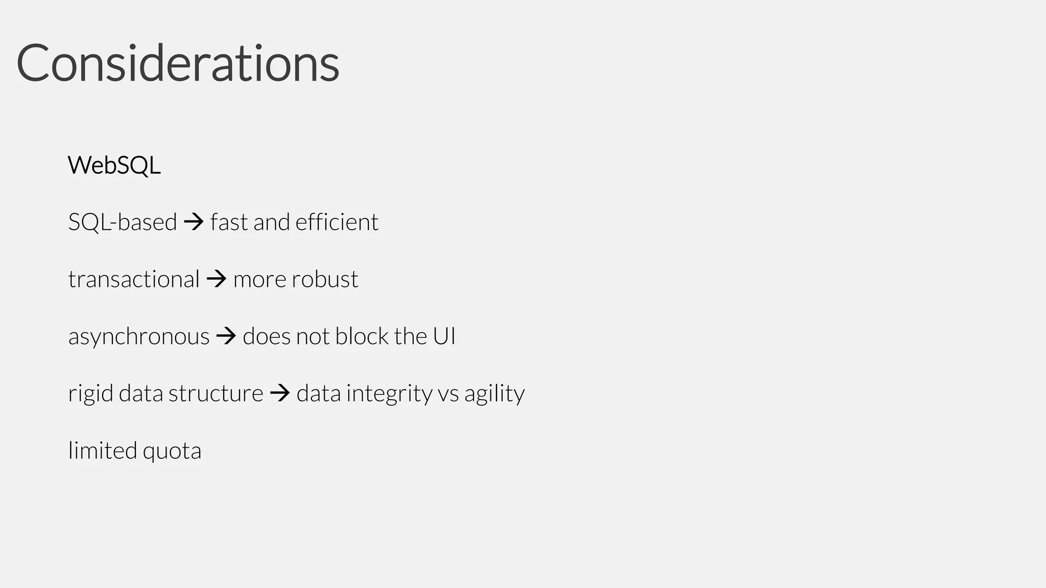 Considerations
WebSQL
SQL-based  fast and efficient
transactional  more robust
asynchronous  does not block the UI
rigid data structure  data integrity vs agility
limited quota

 