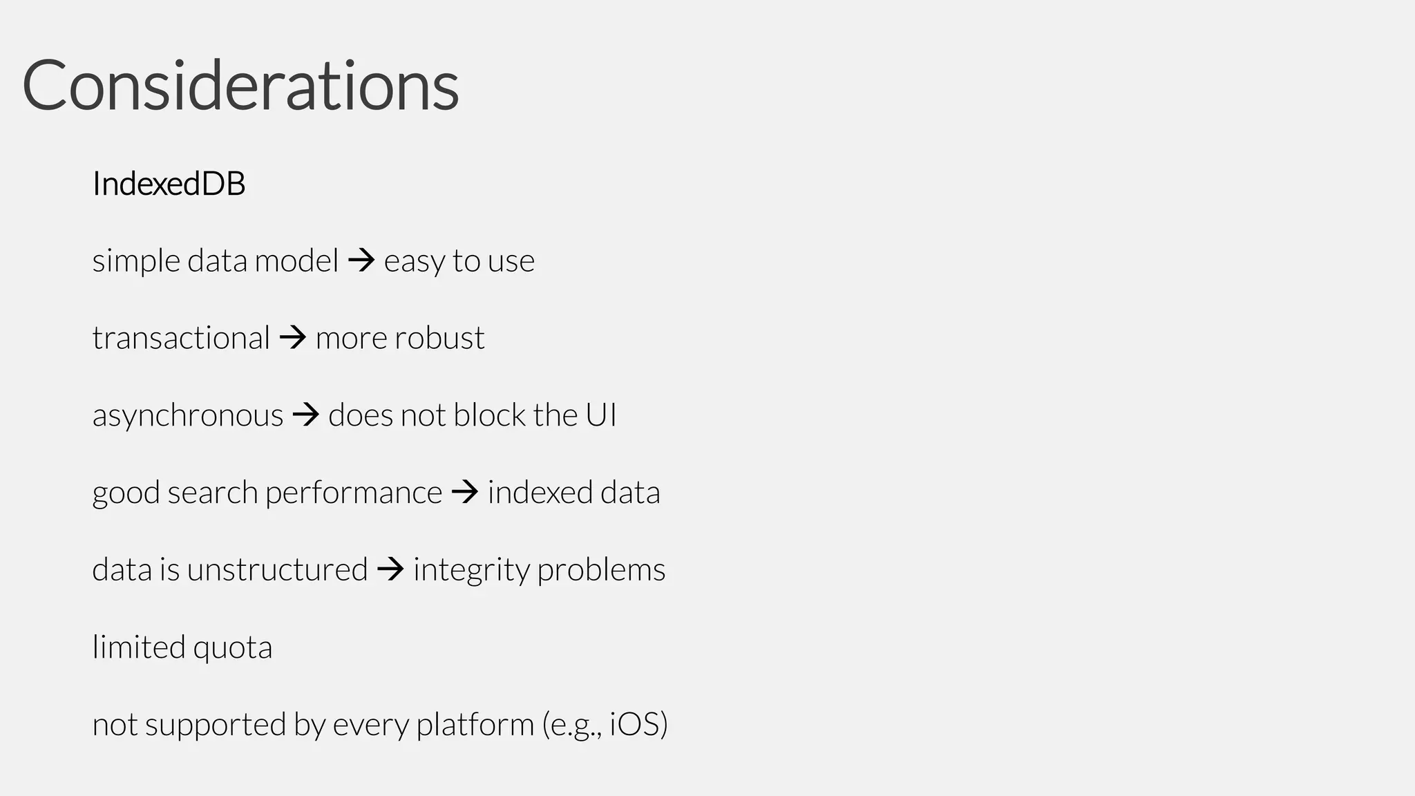 Considerations
IndexedDB

simple data model  easy to use
transactional  more robust

asynchronous  does not block the UI
good search performance  indexed data

data is unstructured  integrity problems
limited quota
not supported by every platform (e.g., iOS)

 