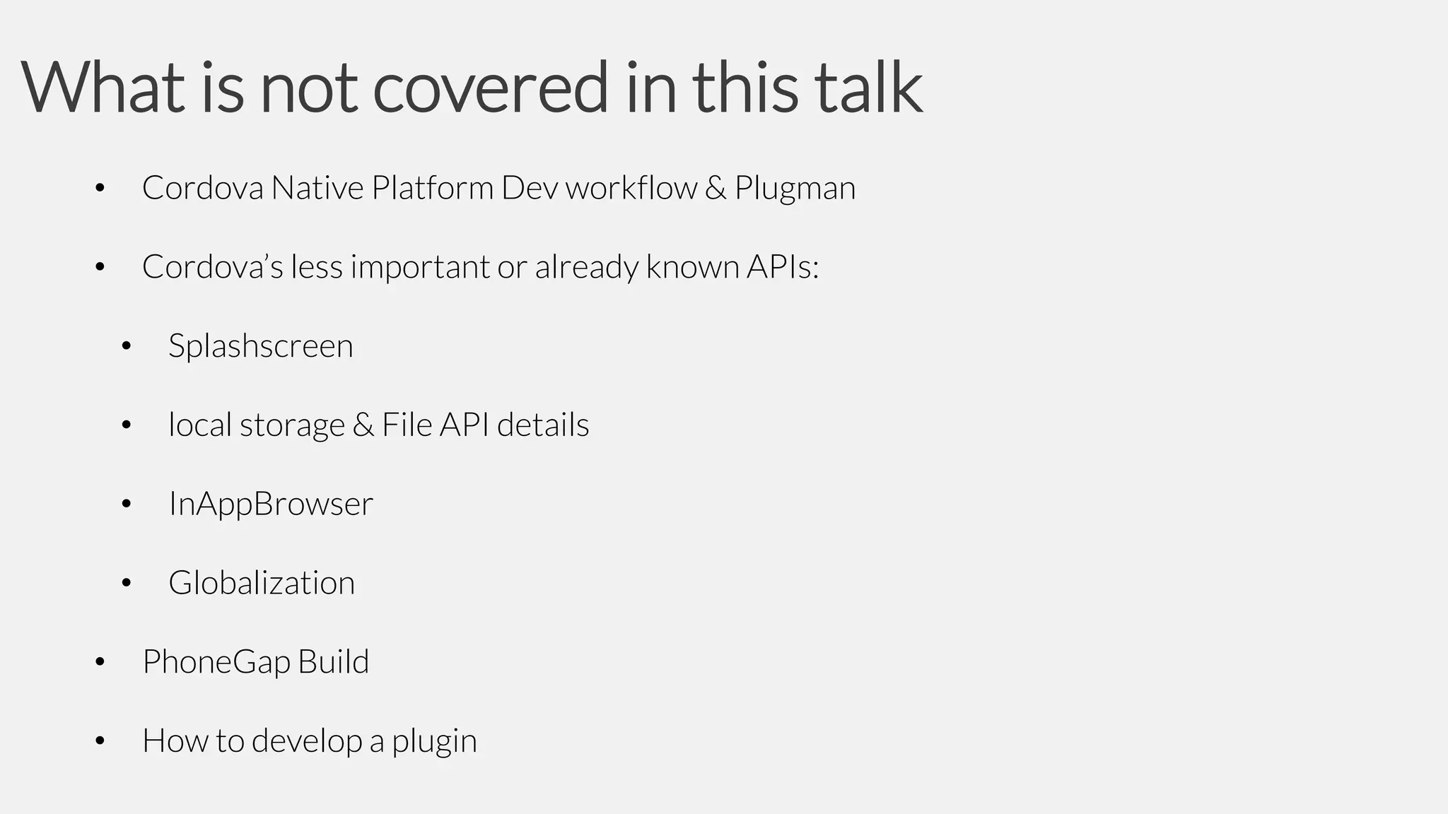 What is not covered in this talk
•

Cordova Native Platform Dev workflow & Plugman

•

Cordova’s less important or already known APIs:
•

Splashscreen

•

local storage & File API details

•

InAppBrowser

•

Globalization

•

PhoneGap Build

•

How to develop a plugin

 