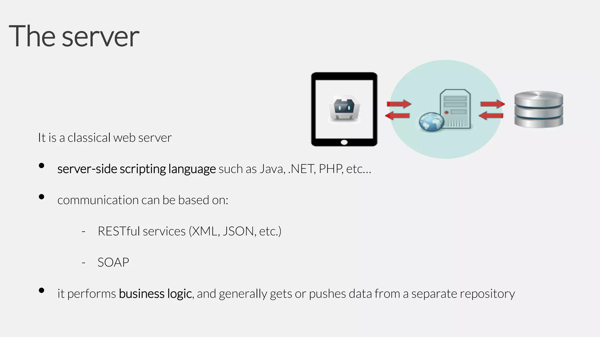 The server

It is a classical web server

•
•

server-side scripting language such as Java, .NET, PHP, etc…
communication can be based on:
- RESTful services (XML, JSON, etc.)
- SOAP

•

it performs business logic, and generally gets or pushes data from a separate repository

 