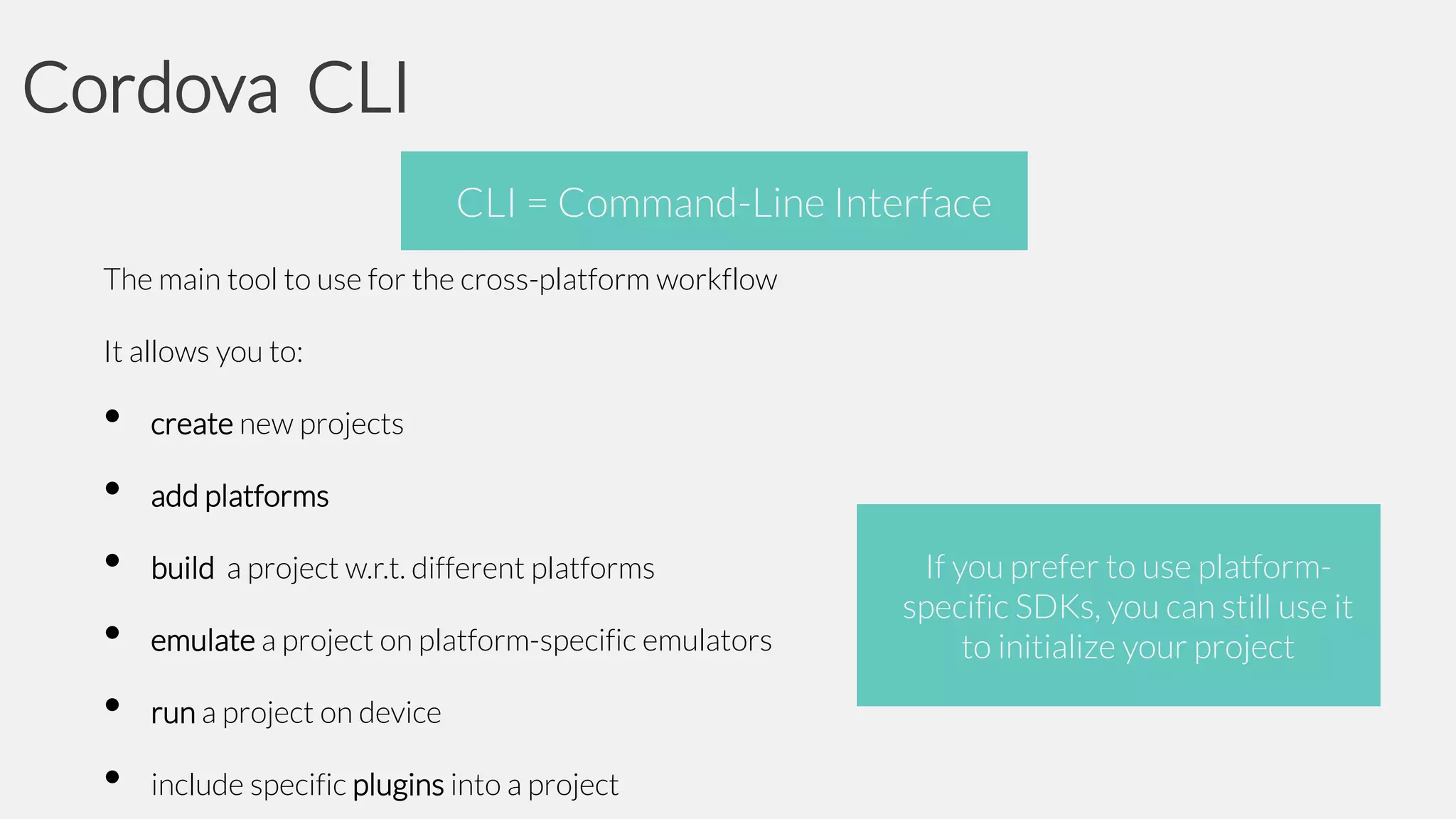Cordova CLI
CLI = Command-Line Interface
The main tool to use for the cross-platform workflow
It allows you to:

•
•
•
•
•
•

create new projects
add platforms
build a project w.r.t. different platforms
emulate a project on platform-specific emulators
run a project on device
include specific plugins into a project

If you prefer to use platformspecific SDKs, you can still use it
to initialize your project

 