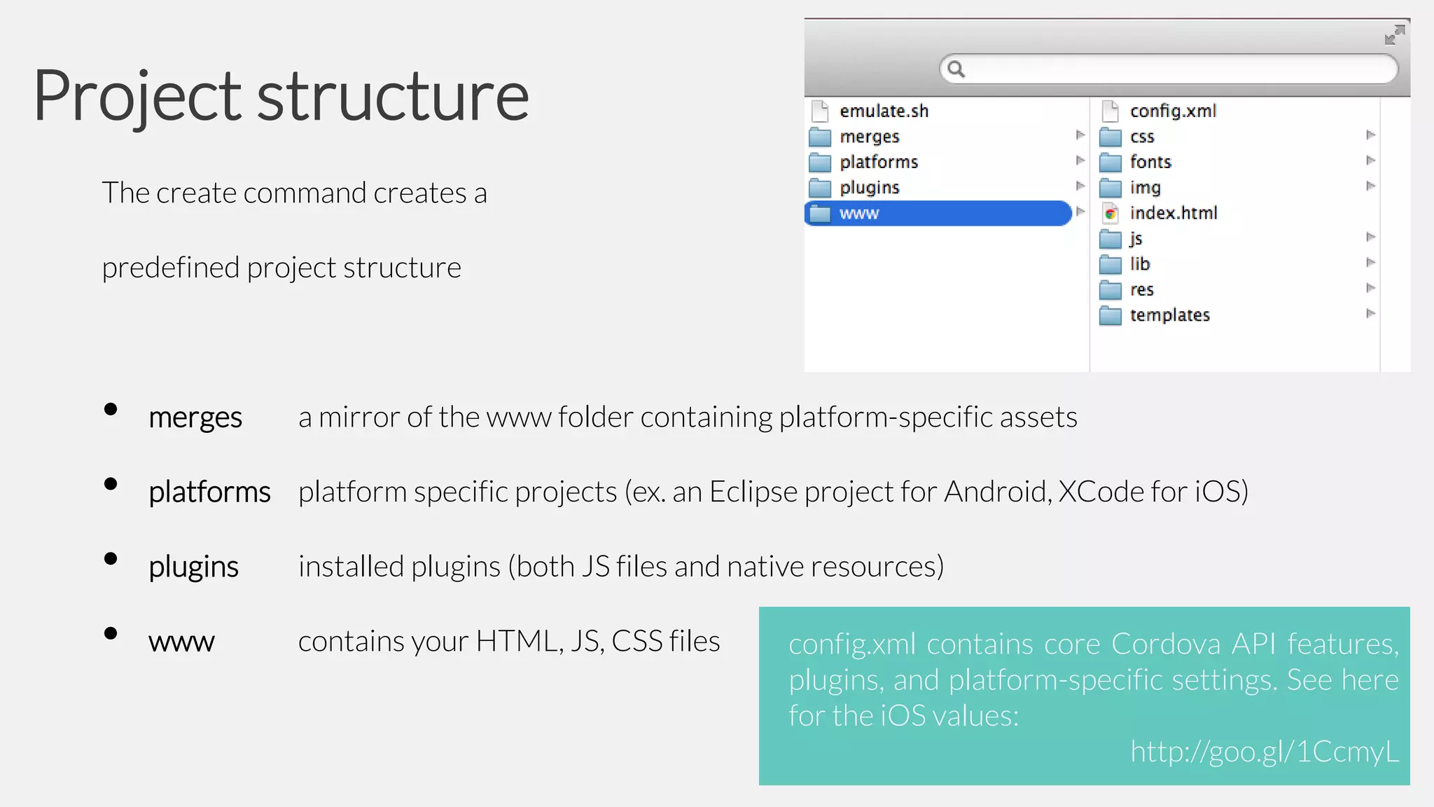 Project structure
The create command creates a
predefined project structure

•
•
•
•

merges

a mirror of the www folder containing platform-specific assets

platforms platform specific projects (ex. an Eclipse project for Android, XCode for iOS)
plugins

installed plugins (both JS files and native resources)

www

contains your HTML, JS, CSS files

config.xml contains core Cordova API features,
plugins, and platform-specific settings. See here
for the iOS values:
http://goo.gl/1CcmyL

 