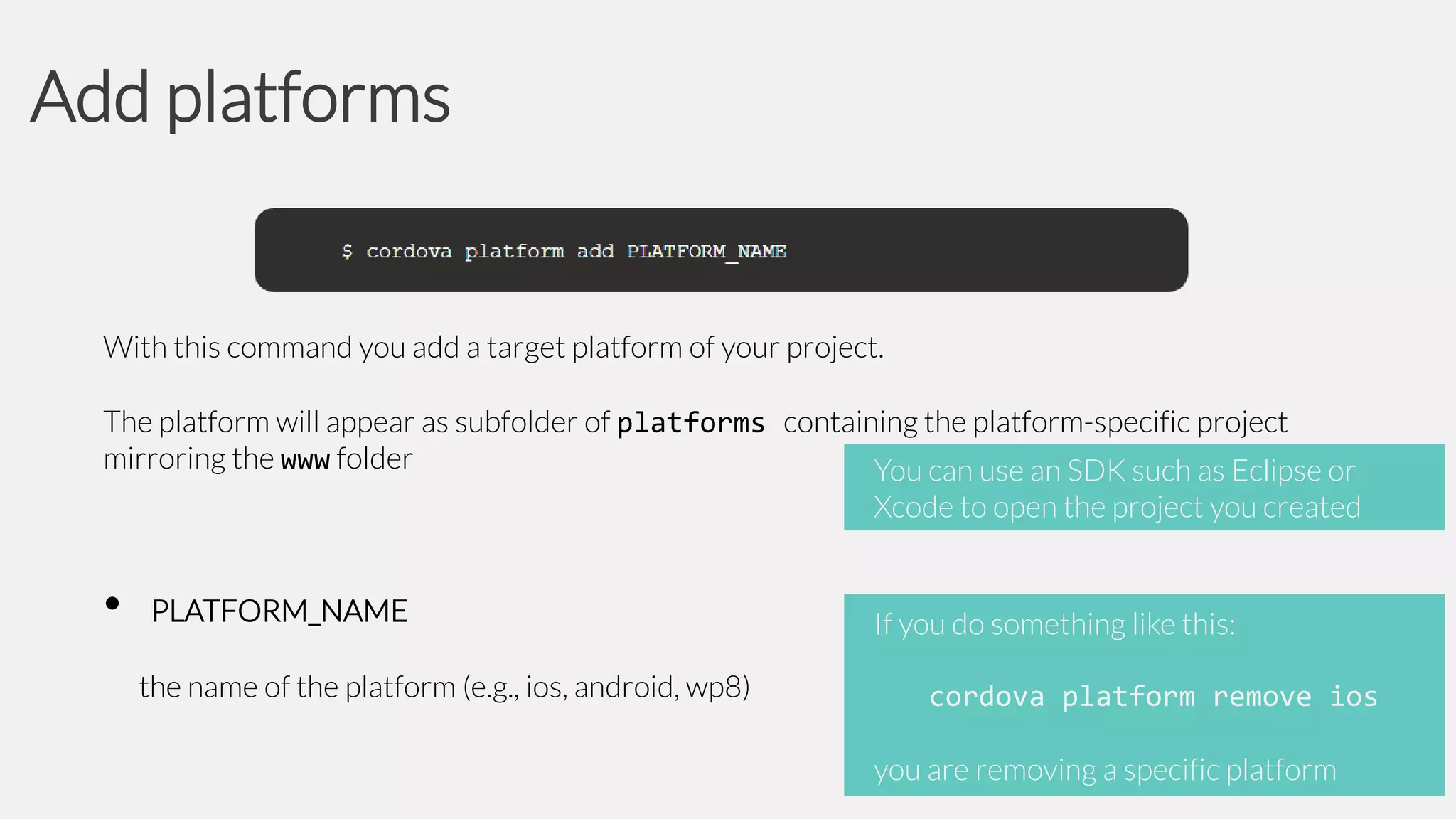 Add platforms

With this command you add a target platform of your project.
The platform will appear as subfolder of platforms containing the platform-specific project
mirroring the www folder
You can use an SDK such as Eclipse or
Xcode to open the project you created

•

PLATFORM_NAME
the name of the platform (e.g., ios, android, wp8)

If you do something like this:
cordova platform remove ios

you are removing a specific platform

 