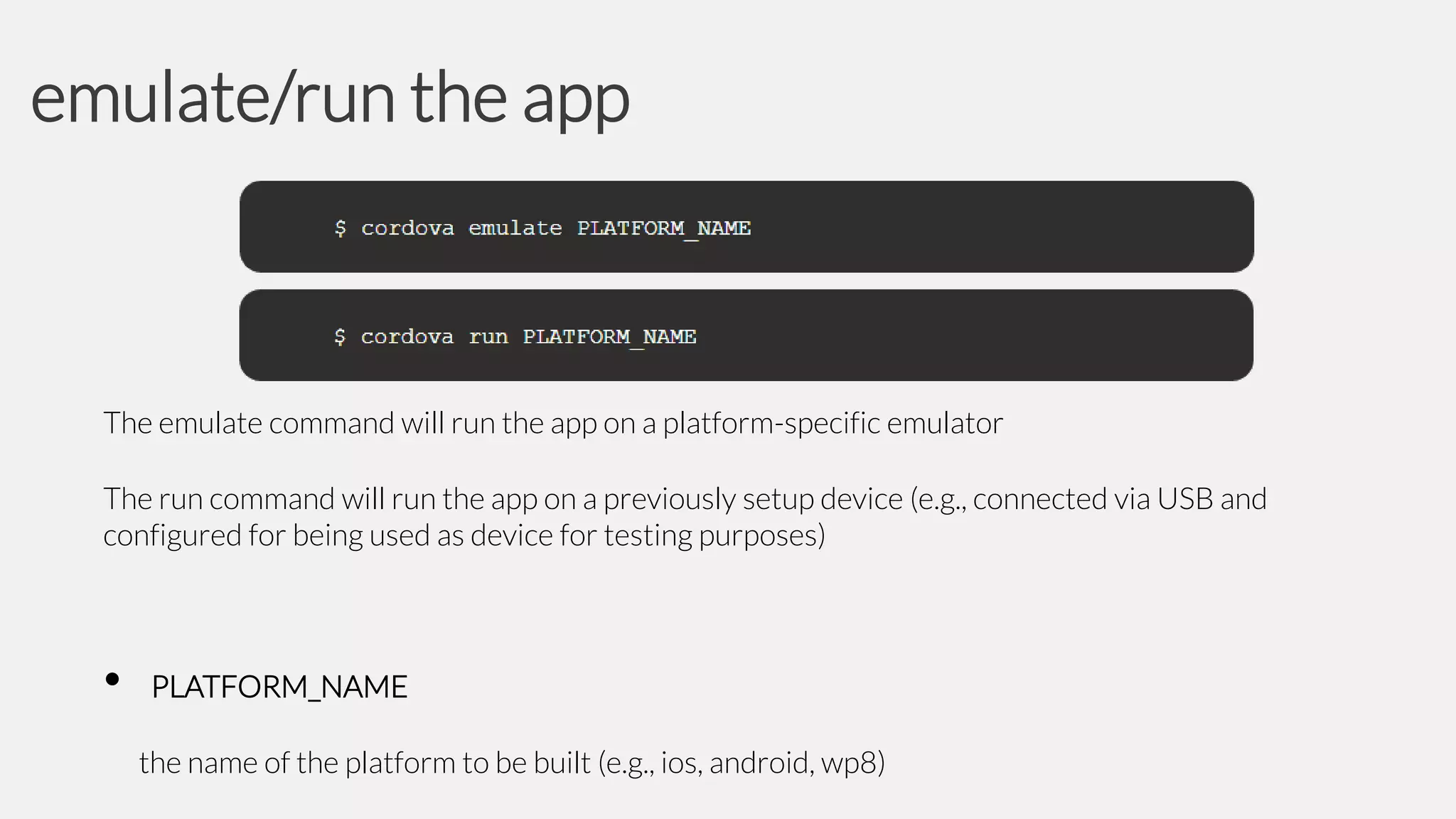 emulate/run the app

The emulate command will run the app on a platform-specific emulator

The run command will run the app on a previously setup device (e.g., connected via USB and
configured for being used as device for testing purposes)

•

PLATFORM_NAME
the name of the platform to be built (e.g., ios, android, wp8)

 
