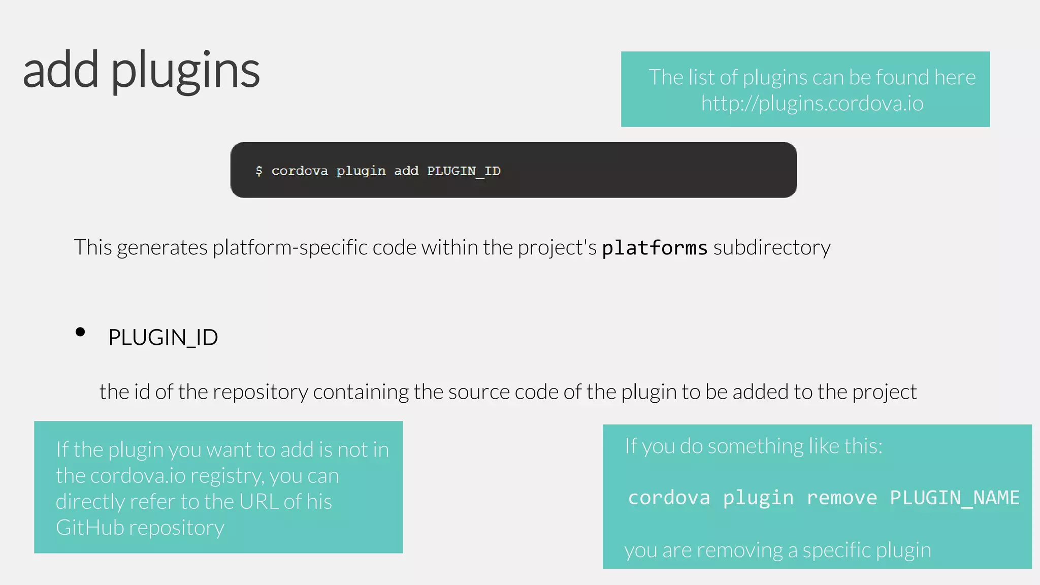 add plugins

The list of plugins can be found here
http://plugins.cordova.io

This generates platform-specific code within the project's platforms subdirectory

•

PLUGIN_ID
the id of the repository containing the source code of the plugin to be added to the project

If the plugin you want to add is not in
the cordova.io registry, you can
directly refer to the URL of his
GitHub repository

If you do something like this:
cordova plugin remove PLUGIN_NAME

you are removing a specific plugin

 