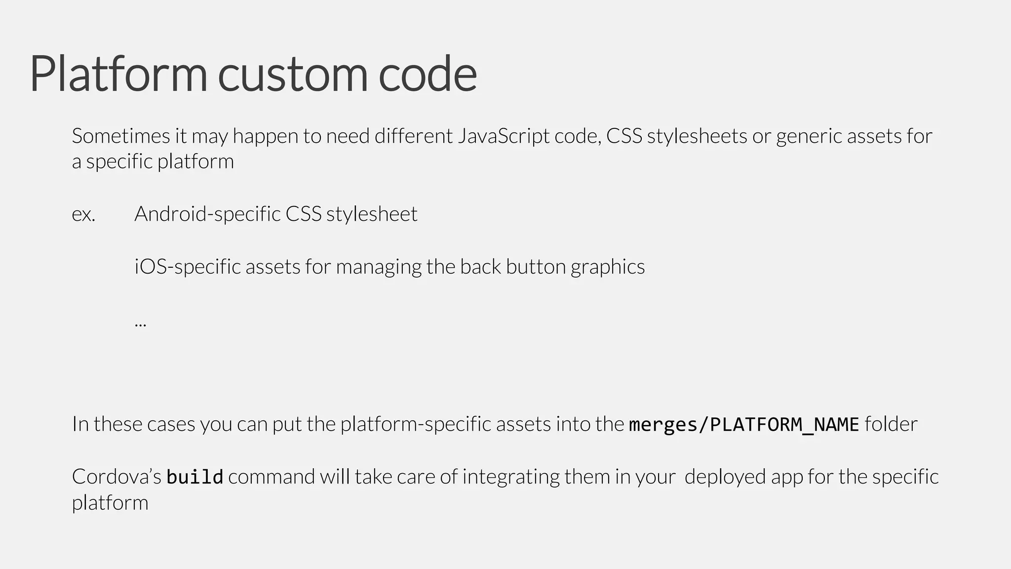 Platform custom code
Sometimes it may happen to need different JavaScript code, CSS stylesheets or generic assets for
a specific platform
ex.

Android-specific CSS stylesheet
iOS-specific assets for managing the back button graphics
...

In these cases you can put the platform-specific assets into the merges/PLATFORM_NAME folder
Cordova’s build command will take care of integrating them in your deployed app for the specific
platform

 