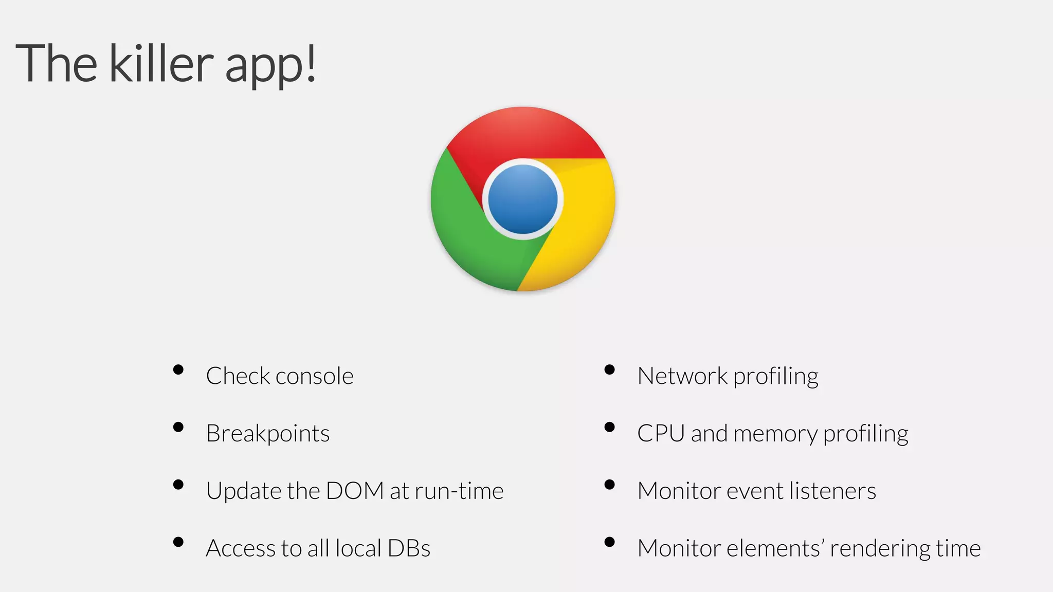 The killer app!

•
•
•
•

Check console
Breakpoints
Update the DOM at run-time
Access to all local DBs

•
•
•
•

Network profiling
CPU and memory profiling
Monitor event listeners
Monitor elements’ rendering time

 