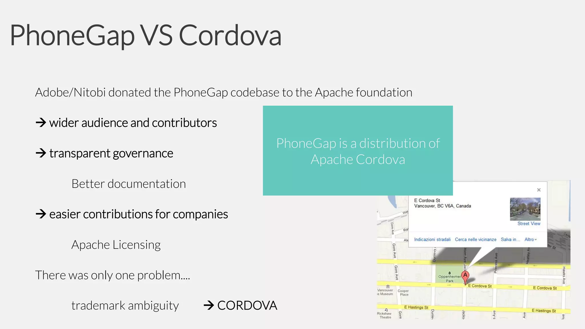 PhoneGap VS Cordova
Adobe/Nitobi donated the PhoneGap codebase to the Apache foundation
 wider audience and contributors

PhoneGap is a distribution of
Apache Cordova

 transparent governance
Better documentation
 easier contributions for companies
Apache Licensing
There was only one problem....
trademark ambiguity

 CORDOVA

 