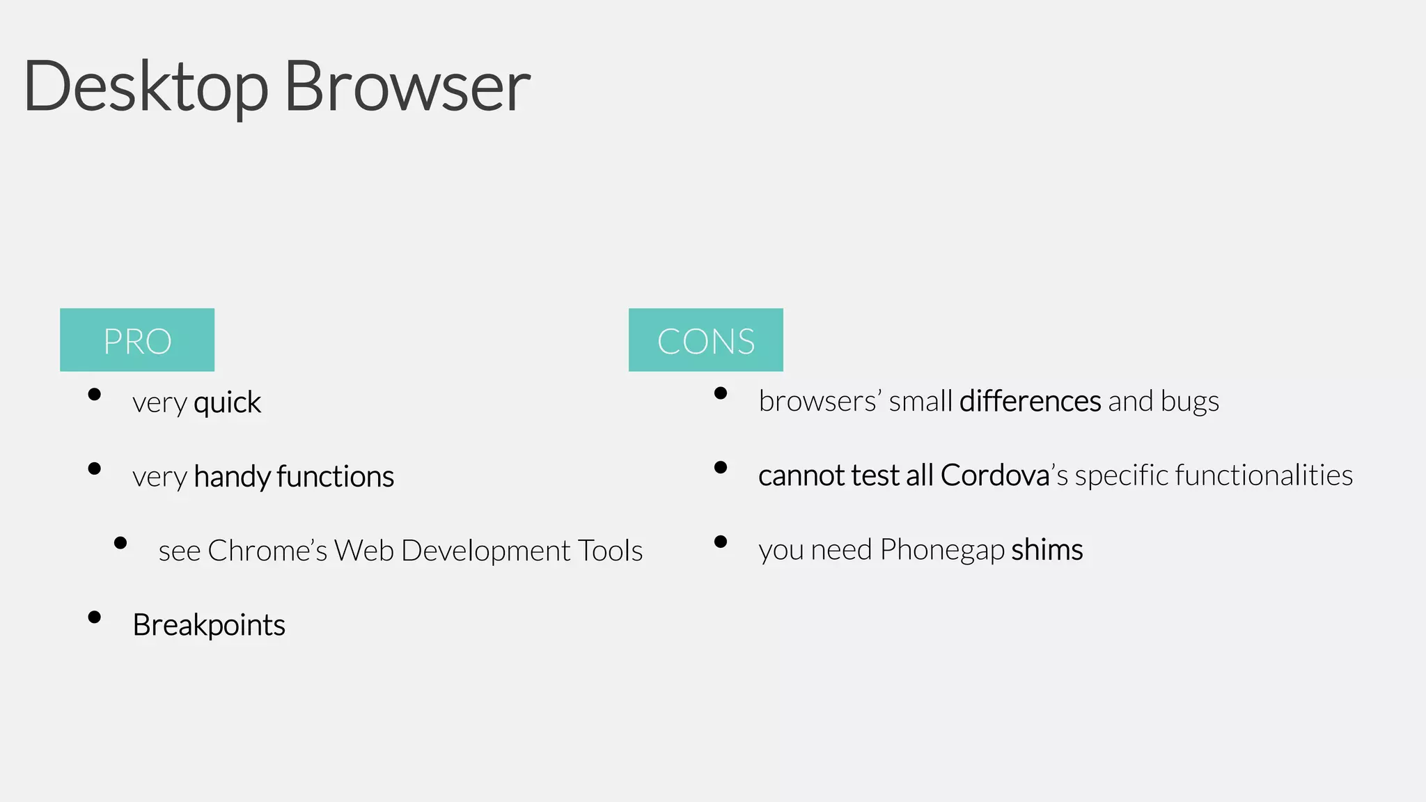 Desktop Browser

PRO

•
•

very quick
very handy functions

•
•

see Chrome’s Web Development Tools
Breakpoints

CONS

•
•
•

browsers’ small differences and bugs
cannot test all Cordova’s specific functionalities
you need Phonegap shims

 