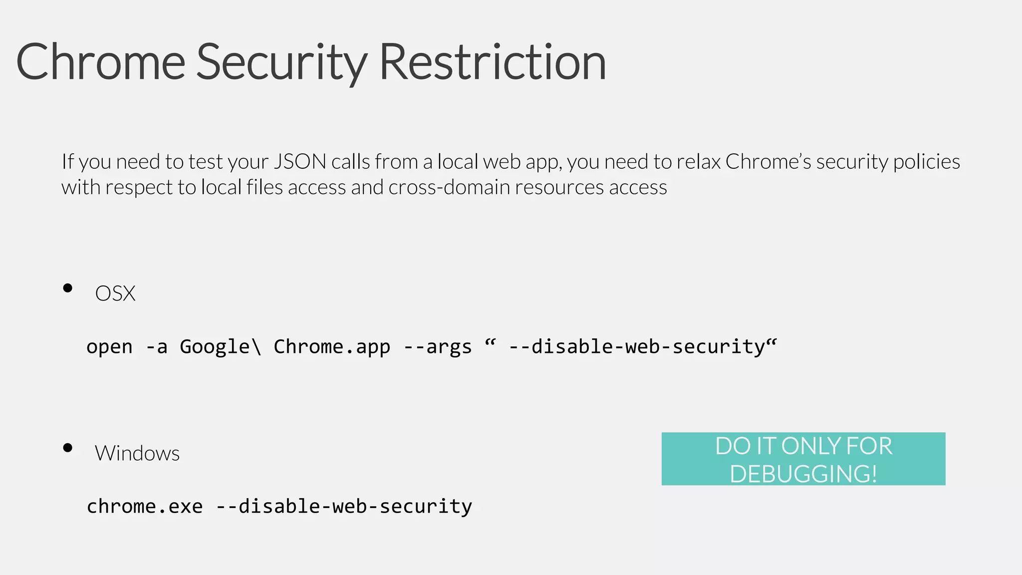 Chrome Security Restriction
If you need to test your JSON calls from a local web app, you need to relax Chrome’s security policies
with respect to local files access and cross-domain resources access

•

OSX

open -a Google Chrome.app --args “ --disable-web-security“

•

Windows
chrome.exe --disable-web-security

DO IT ONLY FOR
DEBUGGING!

 
