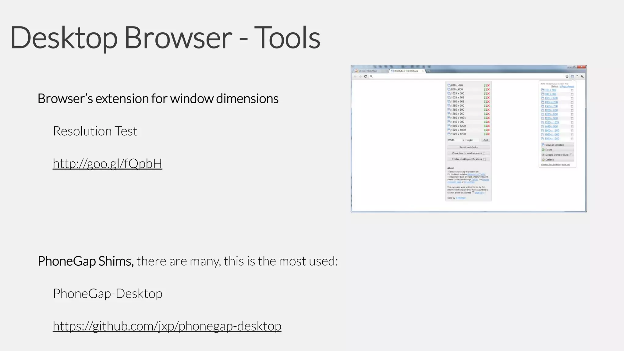 Desktop Browser - Tools
Browser’s extension for window dimensions
Resolution Test
http://goo.gl/fQpbH

PhoneGap Shims, there are many, this is the most used:
PhoneGap-Desktop
https://github.com/jxp/phonegap-desktop

 