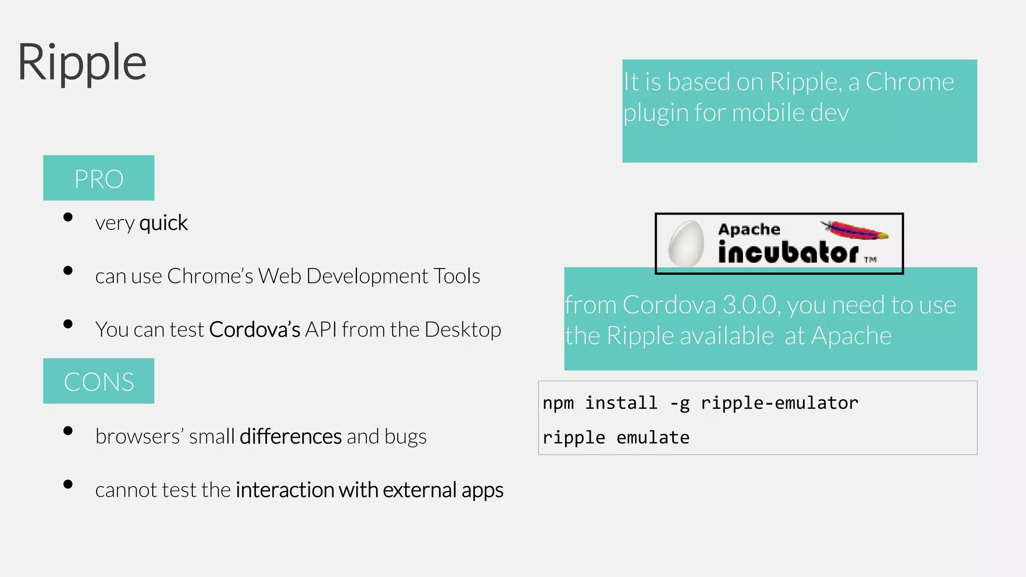 Ripple

It is based on Ripple, a Chrome
plugin for mobile dev

PRO

•
•
•

very quick
can use Chrome’s Web Development Tools
You can test Cordova’s API from the Desktop

CONS

•
•

browsers’ small differences and bugs
cannot test the interaction with external apps

from Cordova 3.0.0, you need to use
the Ripple available at Apache
npm install -g ripple-emulator
ripple emulate

 