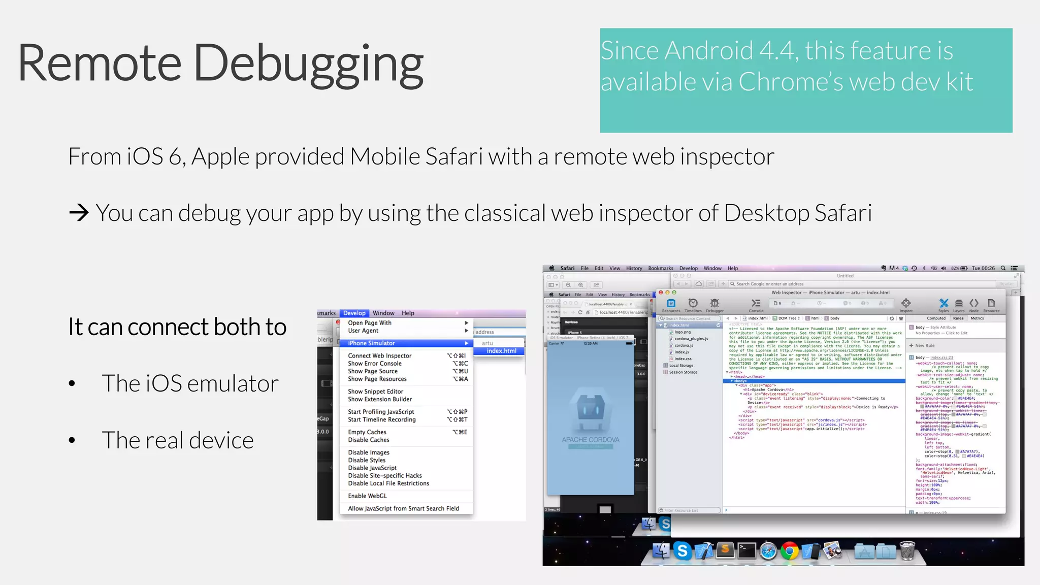 Remote Debugging

Since Android 4.4, this feature is
available via Chrome’s web dev kit

From iOS 6, Apple provided Mobile Safari with a remote web inspector
 You can debug your app by using the classical web inspector of Desktop Safari

It can connect both to
•

The iOS emulator

•

The real device

 