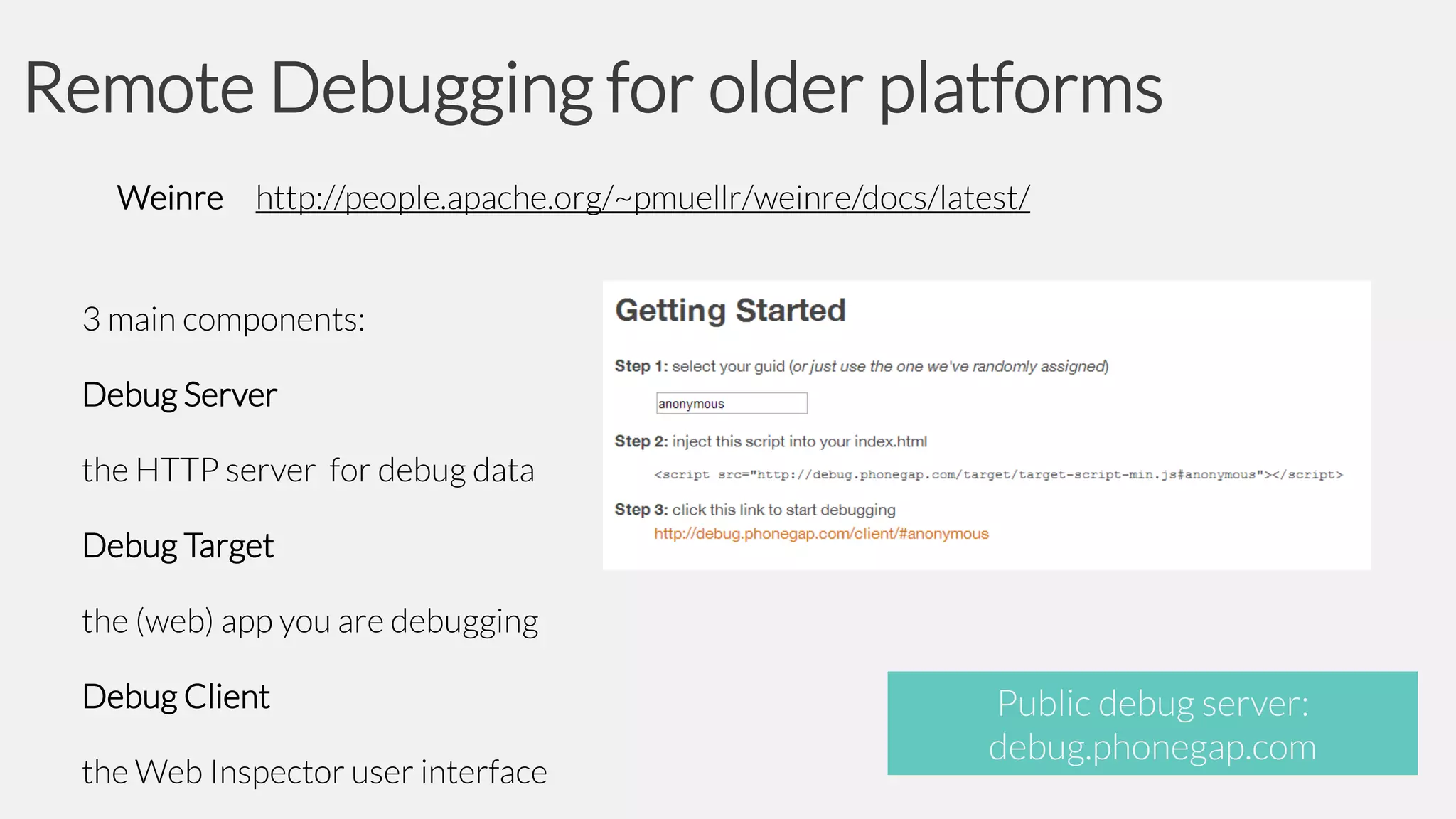 Remote Debugging for older platforms
Weinre http://people.apache.org/~pmuellr/weinre/docs/latest/

3 main components:
Debug Server

the HTTP server for debug data
Debug Target

the (web) app you are debugging
Debug Client

the Web Inspector user interface

Public debug server:
debug.phonegap.com

 