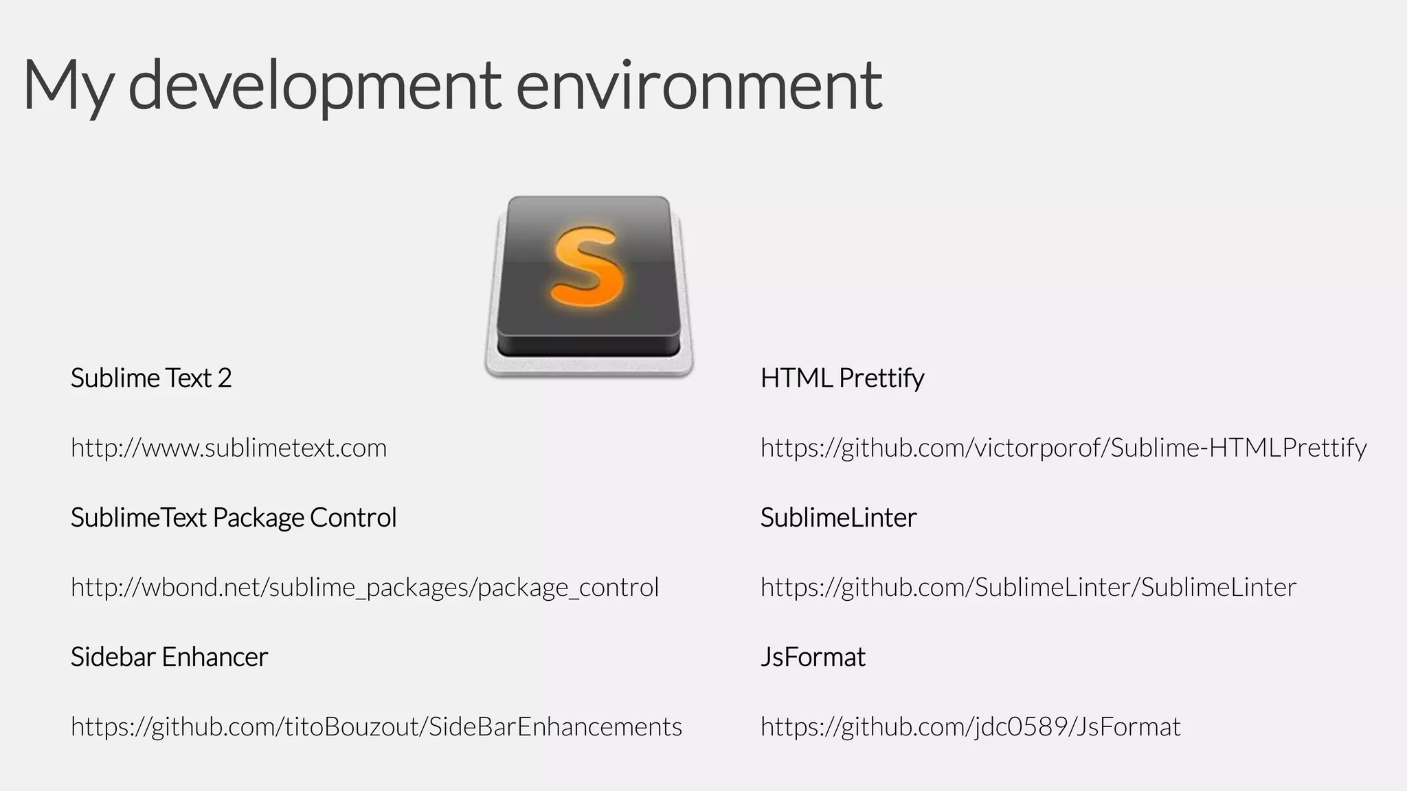 My development environment

Sublime Text 2

HTML Prettify

http://www.sublimetext.com

https://github.com/victorporof/Sublime-HTMLPrettify

SublimeText Package Control

SublimeLinter

http://wbond.net/sublime_packages/package_control

https://github.com/SublimeLinter/SublimeLinter

Sidebar Enhancer

JsFormat

https://github.com/titoBouzout/SideBarEnhancements

https://github.com/jdc0589/JsFormat

 