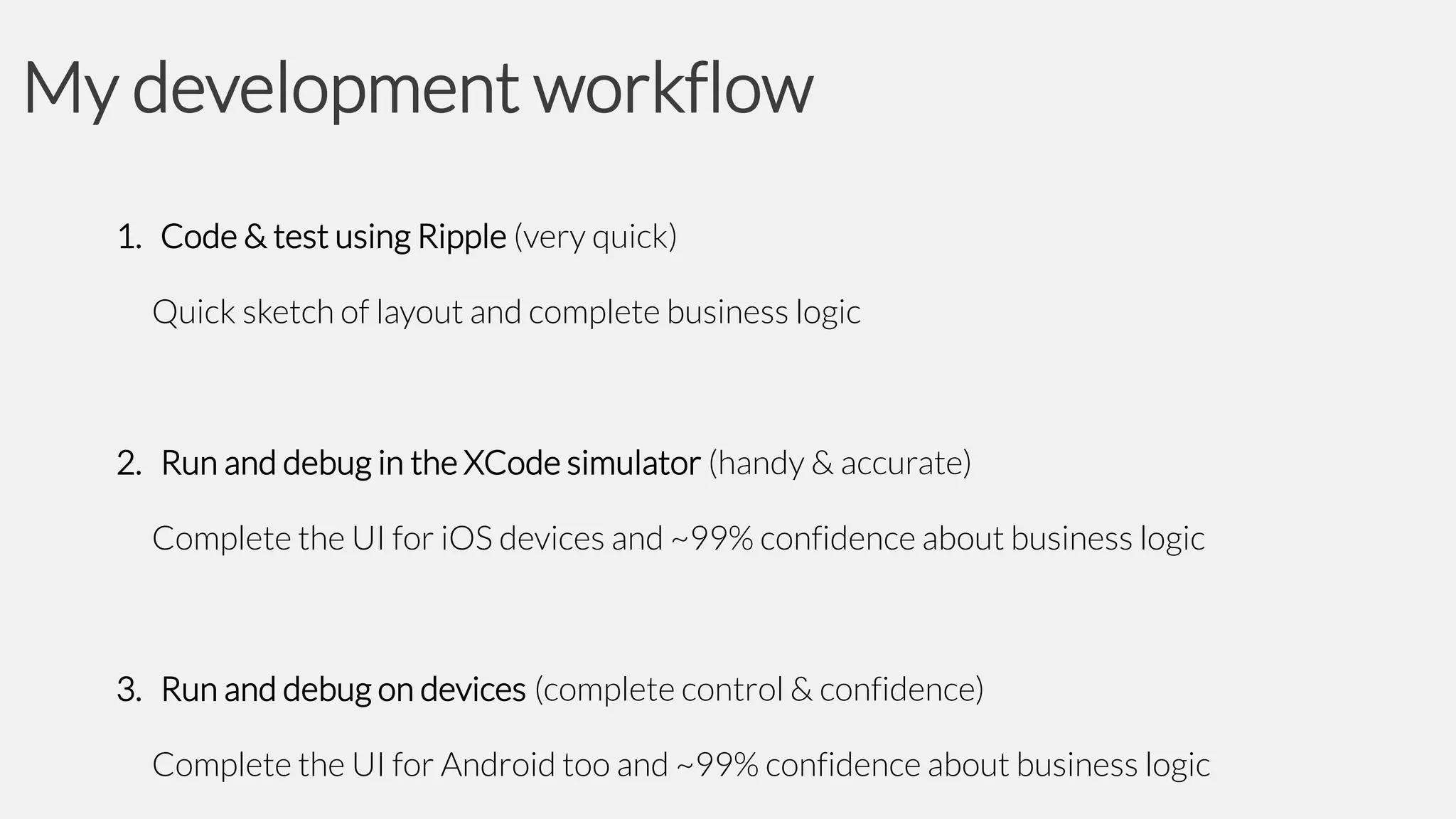 My development workflow
1. Code & test using Ripple (very quick)
Quick sketch of layout and complete business logic

2. Run and debug in the XCode simulator (handy & accurate)
Complete the UI for iOS devices and ~99% confidence about business logic

3. Run and debug on devices (complete control & confidence)
Complete the UI for Android too and ~99% confidence about business logic

 