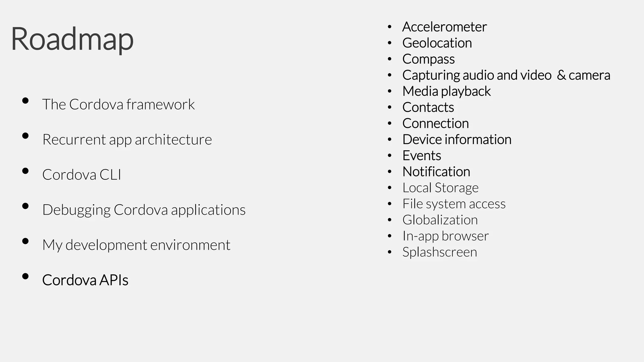 Roadmap
•
•
•
•
•
•

The Cordova framework

Recurrent app architecture
Cordova CLI

Debugging Cordova applications
My development environment
Cordova APIs

•
•
•
•
•
•
•
•
•
•
•
•
•
•
•

Accelerometer
Geolocation
Compass
Capturing audio and video & camera
Media playback
Contacts
Connection
Device information
Events
Notification
Local Storage
File system access
Globalization
In-app browser
Splashscreen

 
