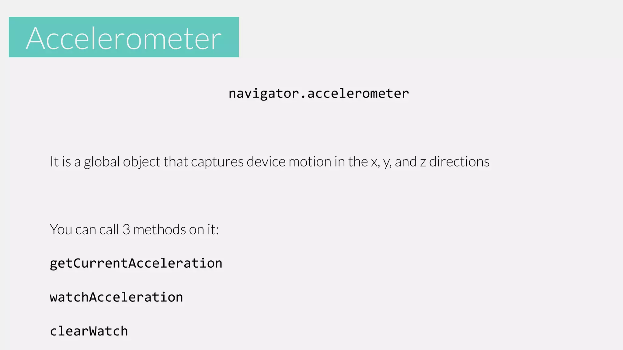 Accelerometer
Accelerometer
navigator.accelerometer

It is a global object that captures device motion in the x, y, and z directions

You can call 3 methods on it:

getCurrentAcceleration
watchAcceleration

clearWatch

 