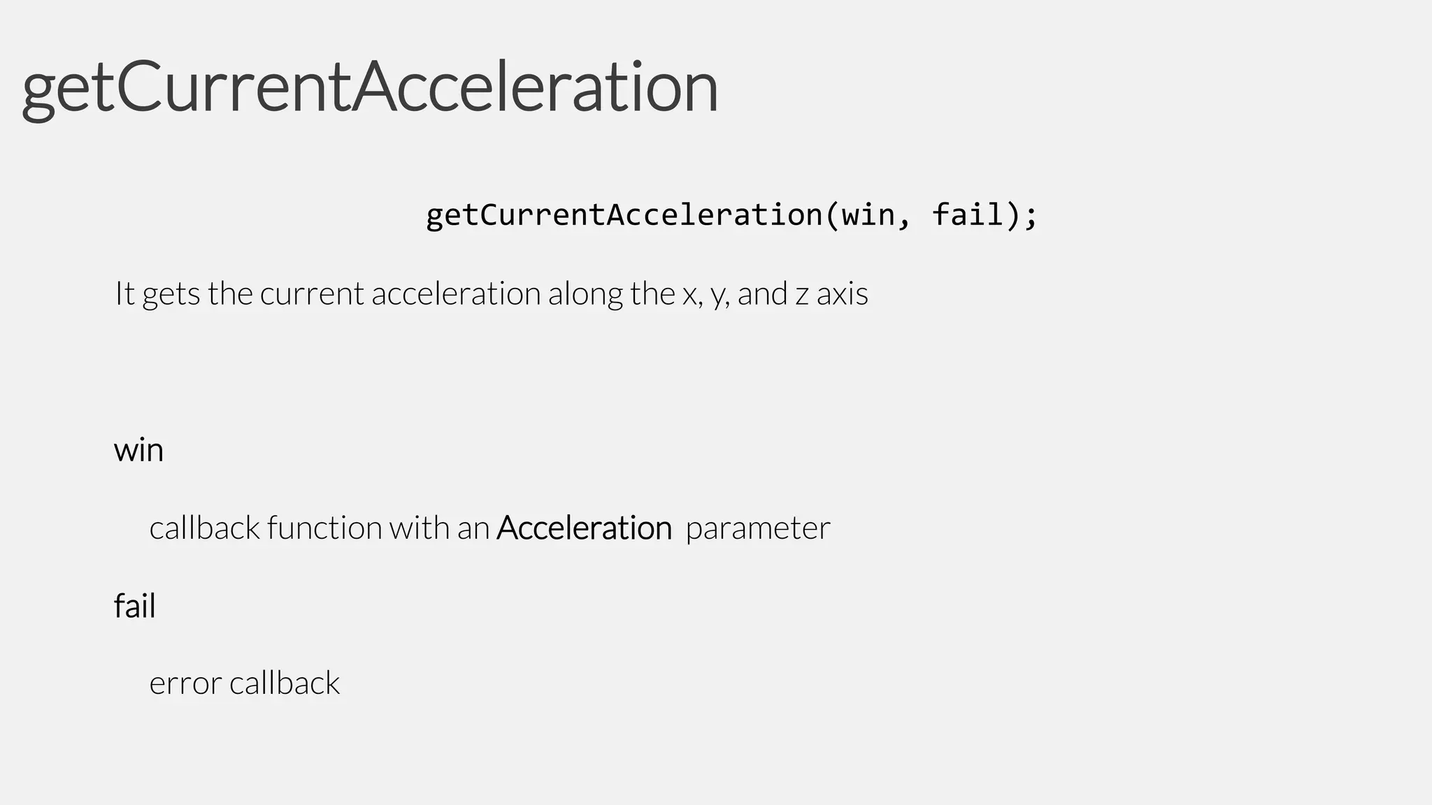getCurrentAcceleration
getCurrentAcceleration(win, fail);
It gets the current acceleration along the x, y, and z axis

win
callback function with an Acceleration parameter

fail
error callback

 