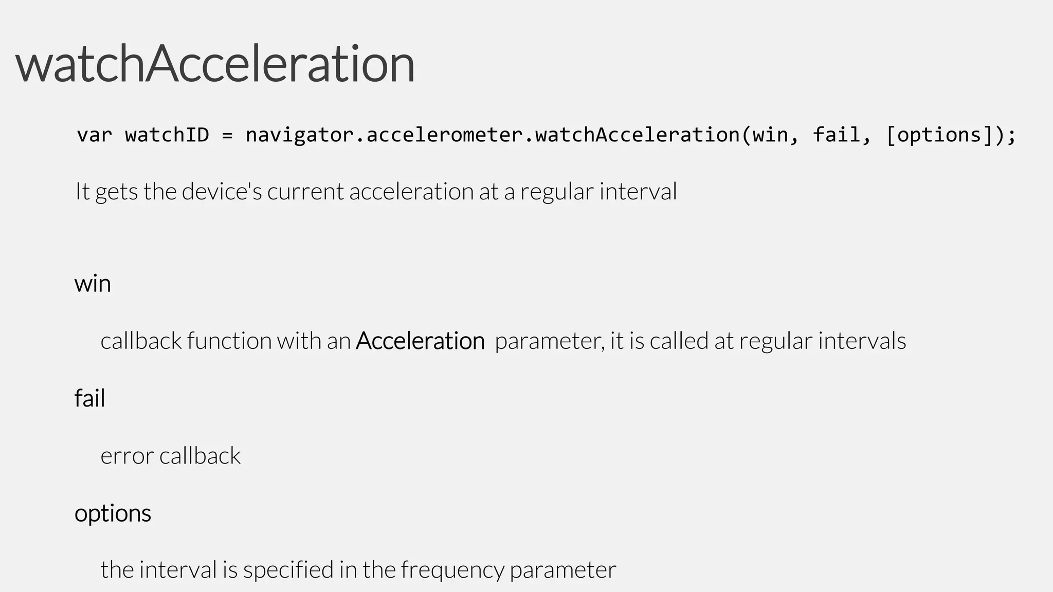watchAcceleration
var watchID = navigator.accelerometer.watchAcceleration(win, fail, [options]);

It gets the device's current acceleration at a regular interval

win
callback function with an Acceleration parameter, it is called at regular intervals
fail
error callback
options
the interval is specified in the frequency parameter

 