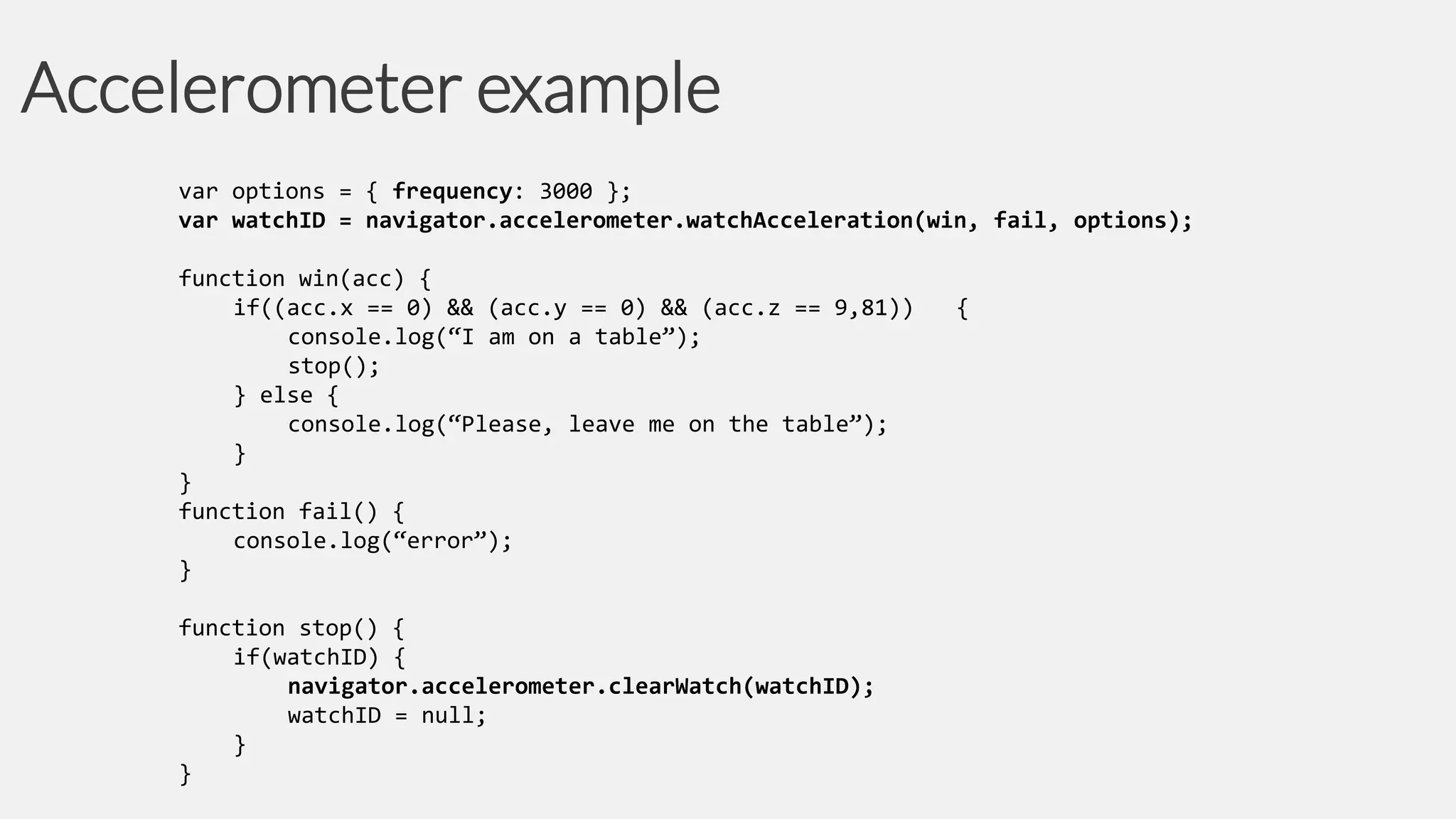 Accelerometer example
var options = { frequency: 3000 };
var watchID = navigator.accelerometer.watchAcceleration(win, fail, options);
function win(acc) {
if((acc.x == 0) && (acc.y == 0) && (acc.z == 9,81))
console.log(“I am on a table”);
stop();
} else {
console.log(“Please, leave me on the table”);
}
}
function fail() {
console.log(“error”);
}
function stop() {
if(watchID) {
navigator.accelerometer.clearWatch(watchID);
watchID = null;
}
}

{

 