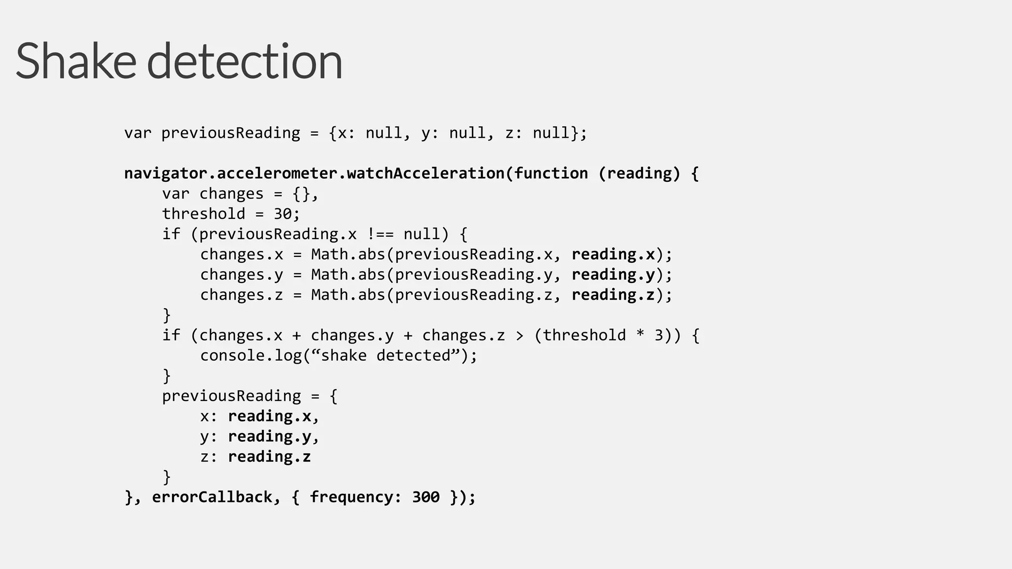 Shake detection
var previousReading = {x: null, y: null, z: null};
navigator.accelerometer.watchAcceleration(function (reading) {
var changes = {},
threshold = 30;
if (previousReading.x !== null) {
changes.x = Math.abs(previousReading.x, reading.x);
changes.y = Math.abs(previousReading.y, reading.y);
changes.z = Math.abs(previousReading.z, reading.z);
}
if (changes.x + changes.y + changes.z > (threshold * 3)) {
console.log(“shake detected”);
}
previousReading = {
x: reading.x,
y: reading.y,
z: reading.z
}
}, errorCallback, { frequency: 300 });

 