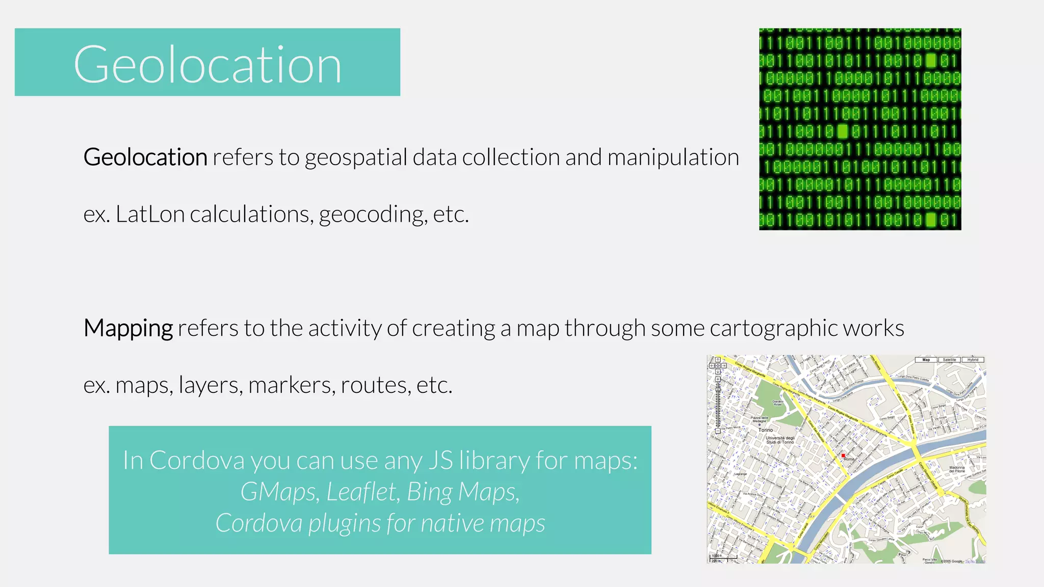 Accelerometer
Geolocation
Geolocation refers to geospatial data collection and manipulation
ex. LatLon calculations, geocoding, etc.

Mapping refers to the activity of creating a map through some cartographic works
ex. maps, layers, markers, routes, etc.

In Cordova you can use any JS library for maps:
GMaps, Leaflet, Bing Maps,
Cordova plugins for native maps

 